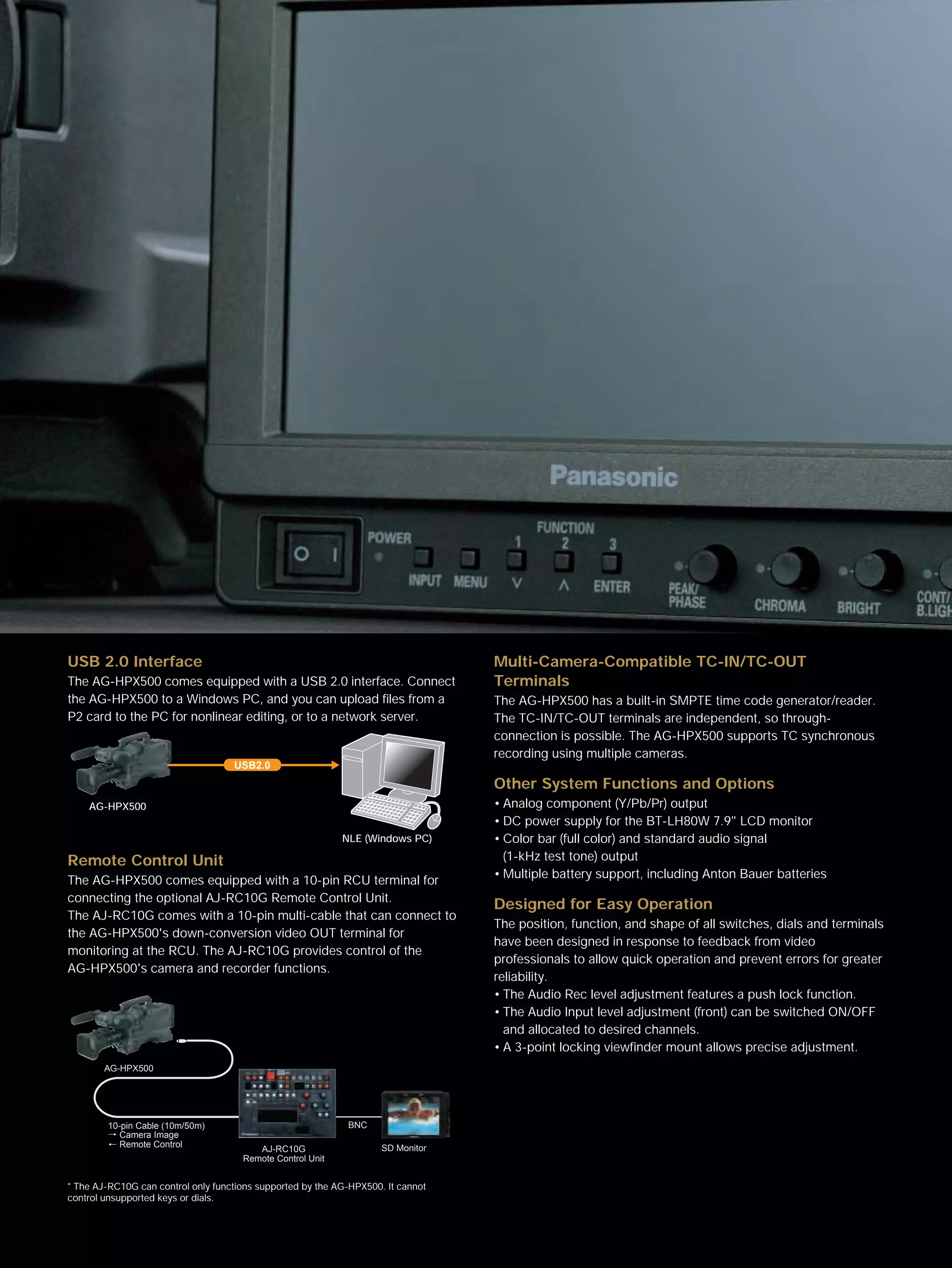 USB 2.0 Interface                                                                 Multi-Camera-Compatible TC-IN/TC-OUT
The AG-HPX500 comes equipped with a USB 2.0 interface. Connect                    Terminals
the AG-HPX500 to a Windows PC, and you can upload files from a                    The AG-HPX500 has a built-in SMPTE time code generator/reader.
P2 card to the PC for nonlinear editing, or to a network server.                  The TC-IN/TC-OUT terminals are independent, so through-
                                                                                  connection is possible. The AG-HPX500 supports TC synchronous
                                                                                  recording using multiple cameras.
                                    USB2.0
                                                                                  Other System Functions and Options
    AG-HPX500                                                                     • Analog component (Y/Pb/Pr) output
                                                                                  • DC power supply for the BT-LH80W 7.9" LCD monitor
                                                            NLE (Windows PC)      • Color bar (full color) and standard audio signal
Remote Control Unit                                                                 (1-kHz test tone) output
                                                                                  • Multiple battery support, including Anton Bauer batteries
The AG-HPX500 comes equipped with a 10-pin RCU terminal for
connecting the optional AJ-RC10G Remote Control Unit.
                                                                                  Designed for Easy Operation
The AJ-RC10G comes with a 10-pin multi-cable that can connect to
                                                                                  The position, function, and shape of all switches, dials and terminals
the AG-HPX500's down-conversion video OUT terminal for
                                                                                  have been designed in response to feedback from video
monitoring at the RCU. The AJ-RC10G provides control of the
                                                                                  professionals to allow quick operation and prevent errors for greater
AG-HPX500's camera and recorder functions.
                                                                                  reliability.
                                                                                  • The Audio Rec level adjustment features a push lock function.
                                                                                  • The Audio Input level adjustment (front) can be switched ON/OFF
                                                                                    and allocated to desired channels.
                                                                                  • A 3-point locking viewfinder mount allows precise adjustment.
        AG-HPX500




        10-pin Cable (10m/50m)                               BNC
          Camera Image
          Remote Control                                             SD Monitor
                                         AJ-RC10G
                                      Remote Control Unit


* The AJ-RC10G can control only functions supported by the AG-HPX500. It cannot
control unsupported keys or dials.
 