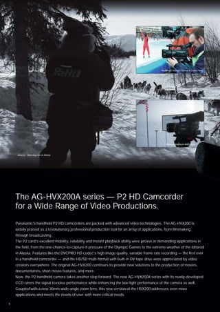 The Winter Olympic Games in Torino, Italy




                                                                                                   News gathering in Antarctica



     Iditarod - Sled dog race in Alaska




    The AG-HVX200A series — P2 HD Camcorder
    for a Wide Range of Video Productions.
    Panasonic's handheld P2 HD camcorders are packed with advanced video technologies. The AG-HVX200 is
    widely praised as a revolutionary professional production tool for an array of applications, from filmmaking
    through broadcasting.
    The P2 card's excellent mobility, reliability and instant playback ability were proven in demanding applications in
    the field, from the one-chance-to-capture-it pressure of the Olympic Games to the extreme weather of the Iditarod
    in Alaska. Features like the DVCPRO HD codec's high image quality, variable frame rate recording — the first ever
    in a handheld camcorder — and the HD/SD multi-format with built-in DV tape drive were appreciated by video
    creators everywhere. The original AG-HVX200 continues to provide new solutions to the production of movies,
    documentaries, short movie features, and more.
    Now, the P2 handheld camera takes another step forward. The new AG-HVX200A series with its newly-developed
    CCD raises the signal to noise performance while enhancing the low-light performance of the camera as well.
    Coupled with a new 30mm wide-angle zoom lens, this new version of the HVX200 addresses even more
    applications and meets the needs of user with more critical needs.

1
 