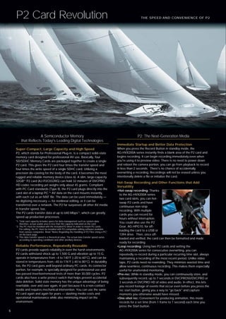P2 Card Revolution                                                                                            THE SPEED AND CONVENIENCE OF P2




                      A Semiconductor Memory                                                                    P2: The Next-Generation Media
         that Reflects Today's Leading Digital Technologies
                                                                                                 Immediate Startup and Better Data Protection
    Super-Compact, Large Capacity and High Speed                                                 When you press the Record Button in standby mode, the
    P2, which stands for Professional Plug-in, is a compact solid-state                          AG-HVX200A series instantly finds a blank area of the P2 card and
    memory card designed for professional AV use. Basically, four                                begins recording. It can begin recording immediately even when
    SD/SDHC Memory Cards are packaged together to create a single                                you're using it to preview video. There is no need to power down
    P2 card. This gives the P2 card four times the transfer speed and                            and reboot the camera portion, you can go from playback to record
    four times the write speed of a single SDHC card. Utilizing a                                in less than 2 seconds. There's no chance of accidentally
    precision die-casting for the body of the card, it becomes the most                          overwriting a recording. Recordings will not be erased unless you
    rugged and reliable memory device (class 6). A slim, large-capacity                          intentionally delete a file or initialize the card.
    32GB*1 P2 card (AJ-P2C032RG) can hold 32 minutes of DVCPRO
                                                                                                 Hot-Swap Recording and Other Functions that Add
    HD codec recording yet weighs only about 45 grams. Compliant
                                                                                                 Versatility
    with PC Card standards (Type II), the P2 card plugs directly into the
                                                                                                 •Hot-swap recording: Thanks
    card slot of a laptop PC.*2 AV data on the card mounts instantly,
                                                                                                  to the AG-HVX200A series
    with each cut as an MXF file. The data can be used immediately —
                                                                                                  two card slots, you can hot-
    no digitizing necessary — for nonlinear editing, or it can be
                                                                                                  swap P2 cards and have
    transferred over a network. The P2 far surpasses all other AV media
                                                                                                  continuous non-stop
    in transfer speed, too.
                                                                                                  recording. With multiple
    The P2 cards transfer data at up to 640 Mbps*3, which can greatly
                                                                                                  cards you can record for
    speed up production processes.
                                                                                                  hours without interruption.
    *1: Total card capacity includes space for data management such as system data;
        therefore, actual usable area is less than the capacity indicated on the card.
                                                                                                  You could also use the P2
    *2: The PC must be installed with the included P2 driver in order to mount P2 cards.          Gear, AG-HPG10, for off-
        For editing, the PC must be installed with P2-compatible editing software available
        from various companies. Read "Notes Regarding the Handling of P2 Files Using a PC"
                                                                                                  loading the card to a USB or
        on the back page.                                                                         1394 drive. Then, once off-
    *3: This data transfer speed is a theoretical value. The actual data transfer speed varies
        according to operating conditions and other ancillary devices.
                                                                                                  loaded and verified, the card can then be formatted and made
                                                                                                  ready for recording.
    Reliable Performance, Repeatedly Reusable                                                    •Loop recording: Using two P2 cards and setting the
    P2 cards provide superb reliability in even the harsh environments.                           AG-HVX200A series for consecutive overwriting, you can
    P2 cards withstand shock up to 1,500 G and vibration up to 15 G,                              repeatedly re-record during a particular recurring time slot, always
    operate in temperatures from –4 to 140°F (–20 to 60°C), and can be                            maintaining a recording of the most recent period. Unlike video
    stored in temperatures from –40 to 176°F (–40 to 80°C). In durability                         tape, P2 cards need no rewinding. They minimize wasted time and
    too, the P2 card goes well beyond ordinary PC cards. Its connector                            allow seamless, continuous recording. This makes them especially
    portion, for example, is specially designed for professional use and                          useful for unattended monitoring.
    has passed insertion/removal tests of more than 30,000 cycles. P2                            •Pre-rec: While in standby mode, you can continuously store, and
    cards also have a write protect switch that helps prevent accidental                          subsequently record, up to 7 seconds in DVCPRO50/DVCPRO or
    data deletion. Solid state memory has the unique advantage of being                           3 seconds in DVCPRO HD of video and audio. In effect, this lets
    rewritable, over and over again, in part because it is a non-contact                          you record footage of events that occur even before you press the
    media and requires mechanical intervention. You can use the same                              rec start button, giving you a way to "go back" and capture
    P2 card again and again for years — slashing media costs and                                  moments you otherwise would have missed.
    operational maintenance while also minimizing impact on the                                  •One-shot rec: Convenient for producing animation, this mode
    environment.                                                                                  records for a set time (from 1 frame to 1 second) each time you
                                                                                                  press the Start button.
5
 