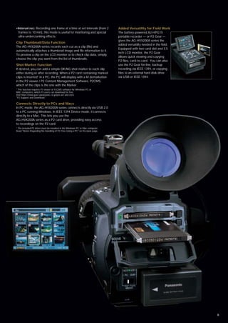 •Interval rec: Recording one frame at a time at set intervals (from 2           Added Versatility for Field Work
  frames to 10 min), this mode is useful for monitoring and special             The battery-powered AJ-HPG10
  ultra-undercranking effects.                                                  portable recorder — or P2 Gear —
                                                                                gives the AG-HVX200A series the
Clip Thumbnail/Data Function
                                                                                added versatility needed in the field.
The AG-HVX200A series records each cut as a clip (file) and
                                                                                Equipped with two card slot and 3.5
automatically attaches a thumbnail image and file information to it.
                                                                                inch LCD monitor, the P2 Gear
To preview a clip on the LCD monitor or to check clip data, simply
                                                                                allows quick viewing and copying
choose the clip you want from the list of thumbnails.
                                                                                P2 files, card-to-card. You can also
Shot Marker Function                                                            use the P2 Gear for line, backup
If desired, you can add a simple OK/NG shot marker to each clip                 recording via IEEE 1394, or copying
either during or after recording. When a P2 card containing marked              files to an external hard disk drive
clips is inserted* in a PC, the PC will display with a M demarkation            via USB or IEEE 1394.
in the P2 viewer / P2 Content Management Software, P2CMS,
which of the clips is the one with the Marker.
* This function requires P2 viewer or P2CMS software for Windows PC or
MAC computers, which P2 users can download for free.
Visit https://eww.pavc.panasonic.co.jp/pro-av/ and click
"P2 Support and Download."

Connects Directly to PCs and Macs
In PC mode, the AG-HVX200A series connects directly via USB 2.0
to a PC running Windows. In IEEE 1394 Device mode, it connects
directly to a Mac. This lets you use the
AG-HVX200A series as a P2 card drive, providing easy access
to recordings on the P2 card.
* The included P2 driver must be installed in the Windows PC or Mac computer.
Read "Notes Regarding the Handling of P2 Files Using a PC" on the back page.




                                                                                                                         6
 
