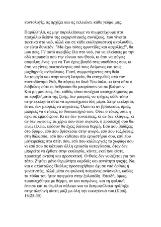 κοντολογίς, ας αρχίζει και ας τελειώνει κάθε γεύμα μας.

Παράλληλα, ας μην παραλείπουμε να συμμετέχουμε στο
πασχάλιο δείπνο της ευχαριστιακής συνάξεως, που γίνεται
τακτικά στο ναό, αλλά και σε κάθε εκκλησιαστική ακολουθία,
αν είναι δυνατόν. "Μα έχω τόσες φροντίδες και ασχολίες!", θα
μου πεις. Γι' αυτό ακριβώς έλα στο ναό, για να ελκύσεις με την
εδώ παρουσία σου την εύνοια του Θεού, κι έτσι να φύγεις
ασφαλισμένος· για να Τον έχεις βοηθό στις υποθέσεις σου, κι
έτσι να γίνεις ακατανίκητος από τους δαίμονες και τους
μοχθηρούς ανθρώπους. Γιατί, συμμετέχοντας στη θεία
λειτουργία και στην κοινή λατρεία, θα ενισχυθείς από τον
παντοδύναμο Θεό, θα πάρεις τα δικά Του όπλα, κι έτσι ούτε ο
διάβολος ούτε οι άνθρωποι θα μπορέσουν να σε βλάψουν.
Και μη μου πεις, ότι, καθώς είσαι συνέχεια απασχολημένος με
τα προβλήματα της ζωής, δεν μπορείς να τρέχεις κάθε τόσο
στην εκκλησία ούτε να προσεύχεσαι όλη μέρα. Στην εκκλησία,
έστω, δεν μπορείς να πηγαίνεις. Όπου κι αν βρίσκεσαι, όμως,
μπορείς να στήσεις το θυσιαστήριό σου. Ούτε ο τόπος ούτε η
ώρα σε εμποδίζουν. Κι αν δεν γονατίσεις, κι αν δεν κλάψεις, κι
αν δεν υψώσεις τα χέρια σου στον ουρανό, η προσευχή σου θα
είναι τέλεια, εφόσον θα έχεις διάνοια θερμή. Εσύ που βαδίζεις
στο δρόμο, εσύ που βρίσκεσαι στην αγορά, εσύ που ταξιδεύεις
στη θάλασσα, εσύ που κάθεσαι στο εργαστήριό σου, εσύ που
μαγειρεύεις στο σπίτι σου, εσύ που καλλιεργείς το χωράφι σου
κι εσύ που σε κάποιαν άλλη εργασία καταγίνεσαι, όταν δεν
μπορείτε να έρθετε στην εκκλησία, κάντε, εκεί που είστε,
προσευχή εκτενή και προσεκτική. Ο Θεός δεν νοιάζεται για τον
τόπο. Ζητάει μόνο θερμότητα καρδιάς και αγνότητα ψυχής. Να,
και ο απόστολος Παύλος προσευχήθηκε όχι σε ναό όρθιος ή
γονατιστός, αλλά μέσα σε φυλακή πεσμένος ανάσκελα, καθώς
τα πόδια του ήταν σφιγμένα στην ξυλοπέδη. Επειδή, όμως,
προσευχήθηκε με θέρμη, αν και πεσμένος, και τη φυλακή
έσεισε και τα θεμέλια σάλεψε και το δεσμοφύλακα τράβηξε
στην αληθινή πίστη μαζί με όλη την οικογένειά του (Πράξ.
16:25-35).
 