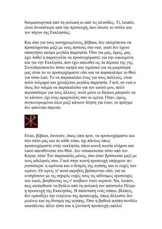 θαυματουργικά από τη φυλακή κι από τις αλυσίδες. Τί, λοιπόν,
είναι δυνατότερο από την προσευχή, που έσωσε το στύλο και
τον πύργο της Εκκλησίας;

Και όσο για τους κατηχουμένους, βέβαια, δεν επιτρέπεται να
προσεύχονται μαζί με τους πιστούς στο ναό, γιατί δεν έχουν
αποκτήσει ακόμα μεγάλη παρρησία. Όσο για μας, όμως, μας
έχει δοθεί η παραγγελία να προσευχόμαστε για την οικουμένη
και για την Εκκλησία, που έχει απλωθεί ως τα πέρατα της γης.
Συνειδητοποιείτε πόσο υψηλό και τιμητικό για τη μικρότητά
μας είναι το να προσερχόμαστε εδώ και να παρακαλάμε το Θεό
για τόσο λαό; Το να παρακαλάει ένας για τους πολλούς, είναι
πολύ τολμηρό και χρειάζεται μεγάλη παρρησία. Γιατί, αν εγώ ο
ίδιος δεν τολμώ να παρακαλέσω για τον εαυτό μου, πολύ
περισσότερο για τους άλλους· αυτό μόνο οι δίκαιοι μπορούν να
το κάνουν, όχι ένας αμαρτωλός σαν κι εμένα. Όταν, όμως,
συγκεντρωμένοι όλοι μαζί κάνουν δέηση για έναν, το πράγμα
δεν φαίνεται άπρεπο.




Είναι, βέβαια, δυνατόν, όπως είπα πριν, να προσευχόμαστε και
στο σπίτι μας και σε κάθε τόπο, όχι πάντως όπως
προσευχόμαστε στην εκκλησία, όπου κοινή ικεσία κλήρου και
λαού απευθύνεται στο Θεό. Δεν εισακούεσαι τόσο από τον
Κύριο, όταν Τον παρακαλάς μόνος, όσο όταν βρίσκεσαι μαζί με
τους αδελφούς σου. Γιατί στην κοινή προσευχή υπάρχουν πε-
ρισσότερα: η ομόνοια και ο δεσμός της αγάπης και οι ευχές των
ιερέων. Οι ιερείς γι' αυτό ακριβώς βρίσκονται εδώ, για να
ενισχύσουν με τις ισχυρές ευχές τους τις αδύναμες προσευχές
του λαού, βοηθώντας τες ν' ανέβουν στον ουρανό. Να, λοιπόν,
πως κατόρθωσε να βγάλει από τη φυλακή τον απόστολο Πέτρο
η προσευχή της Εκκλησίας. Η απόσταση ενός τόπου, βλέπεις,
δεν εμποδίζει την ενέργεια της προσευχής, όπως άλλωστε δεν
μειώνει και τη δύναμη της αγάπης. Όσο η βαθειά αγάπη συνδέει
ακατάλυτα, άλλο τόσο και η ζωντανή προσευχή ωφελεί
 