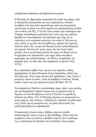 υπερβολικά ανθρώπους που βρίσκονται μακριά.

Ο Μωυσής δεν βρισκόταν σωματικά στο πεδίο της μάχης, όταν
οι Ισραηλίτες πολεμούσαν με τους Αμαληκίτες, ωστόσο
συνέβαλε στη νίκη πολύ περισσότερο από τους πολεμιστές,
υψώνοντας τα χέρια του στον ουρανό και παρακαλώντας το Θεό
για το έθνος του (Έξ. 17:8-16). Έτσι έσωσε έναν ολόκληρο λαό.
Υπάρχει κατόρθωμα μεγαλύτερο απ’ αυτό, από την ωφέλεια
δηλαδή των συνανθρώπων και αδελφών μας; Όχι. Κι αν
νηστεύεις κι αν κοιμάσαι καταγής κι αν κλαις σ' όλη σου τη
ζωή, τίποτε το μεγάλο δεν κατορθώνεις, εφόσον δεν ωφελείς
κανέναν άλλο. Να, κι από τον Μωυσή έγιναν πολλά θαύματα
και σημεία. Κανένα απ’ αυτά, όμως, δεν τον έκανε τόσο
μεγάλο, όσο η ικετευτική κραυγή του προς τον Κύριο για τη
συγχώρηση των Ισραηλιτών, που είχαν πέσει στο βαρύ
αμάρτημα της ειδωλολατρίας: «Αν θέλεις, συγχώρησε την
αμαρτία τους· αν πάλι όχι, τότε εξαφάνισε κι έμενα!» (Έξ.
32:32).

Και ο βασιλιάς Δαβίδ, όταν, για μια του αμαρτία, ο Θεός
παραχώρησε να πέσει θανατικό στους Ισραηλίτες, έδειξε την
ίδια διαγωγή. «Εγώ είμαι εκείνος που αμάρτησε», είπε. «Εγώ, ο
ποιμένας, έκανα το κακό. Αυτά τα πρόβατα τι έκαναν; Χτύπα,
λοιπόν, εμένα και την οικογένειά μου» (Β' Βασ. 24:17).

Του αποστόλου Παύλου η φιλαδελφία, όμως, ήταν η πιο μεγάλη
και πιο θαυμαστή: Ευχόταν ακόμα και να χωριστεί από το
Χριστό, αν έτσι θα πήγαιναν κοντά σ' Εκείνον οι ομοεθνείς
αδελφοί του (Ρωμ. 9:3). Ο Μωυσής ζητούσε να εξαφανιστεί κι
αυτός μαζί με τους άλλους· ο Παύλος δεν ζητούσε να χαθεί μαζί
τους, αλλά, για τη σωτηρία τους, να χάσει μόνο αυτός την
ασύλληπτη δόξα του παραδείσου!

Οι προσευχές τέτοιων αγίων, βέβαια, φέρνουν αγαθά
αποτελέσματα, όταν κι εμείς οι ίδιοι βοηθάμε. Όταν αυτό δεν
συμβαίνει, ούτε κι εκείνων η βοήθεια ωφελεί. Σε τί ωφέλησε,
λ.χ., η προσευχή του Ιερεμία τους Ιουδαίους; Τρεις φορές
 