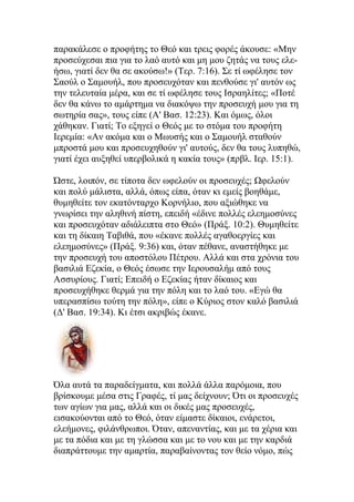 παρακάλεσε ο προφήτης το Θεό και τρεις φορές άκουσε: «Μην
προσεύχεσαι πια για το λαό αυτό και μη μου ζητάς να τους ελε-
ήσω, γιατί δεν θα σε ακούσω!» (Τερ. 7:16). Σε τί ωφέλησε τον
Σαούλ ο Σαμουήλ, που προσευχόταν και πενθούσε γι' αυτόν ως
την τελευταία μέρα, και σε τί ωφέλησε τους Ισραηλίτες; «Ποτέ
δεν θα κάνω το αμάρτημα να διακόψω την προσευχή μου για τη
σωτηρία σας», τους είπε (Α' Βασ. 12:23). Και όμως, όλοι
χάθηκαν. Γιατί; Το εξηγεί ο Θεός με το στόμα του προφήτη
Ιερεμία: «Αν ακόμα και ο Μωυσής και ο Σαμουήλ σταθούν
μπροστά μου και προσευχηθούν γι' αυτούς, δεν θα τους λυπηθώ,
γιατί έχει αυξηθεί υπερβολικά η κακία τους» (πρβλ. Ιερ. 15:1).

Ώστε, λοιπόν, σε τίποτα δεν ωφελούν οι προσευχές; Ωφελούν
και πολύ μάλιστα, αλλά, όπως είπα, όταν κι εμείς βοηθάμε,
θυμηθείτε τον εκατόνταρχο Κορνήλιο, που αξιώθηκε να
γνωρίσει την αληθινή πίστη, επειδή «έδινε πολλές ελεημοσύνες
και προσευχόταν αδιάλειπτα στο Θεό» (Πράξ. 10:2). Θυμηθείτε
και τη δίκαιη Ταβιθά, που «έκανε πολλές αγαθοεργίες και
ελεημοσύνες» (Πράξ. 9:36) και, όταν πέθανε, αναστήθηκε με
την προσευχή του αποστόλου Πέτρου. Αλλά και στα χρόνια του
βασιλιά Εζεκία, ο Θεός έσωσε την Ιερουσαλήμ από τους
Ασσυρίους. Γιατί; Επειδή ο Εζεκίας ήταν δίκαιος και
προσευχήθηκε θερμά για την πόλη και το λαό του. «Εγώ θα
υπερασπίσω τούτη την πόλη», είπε ο Κύριος στον καλό βασιλιά
(Δ' Βασ. 19:34). Κι έτσι ακριβώς έκανε.




Όλα αυτά τα παραδείγματα, και πολλά άλλα παρόμοια, που
βρίσκουμε μέσα στις Γραφές, τί μας δείχνουν; Ότι οι προσευχές
των αγίων για μας, αλλά και οι δικές μας προσευχές,
εισακούονται από το Θεό, όταν είμαστε δίκαιοι, ενάρετοι,
ελεήμονες, φιλάνθρωποι. Όταν, απεναντίας, και με τα χέρια και
με τα πόδια και με τη γλώσσα και με το νου και με την καρδιά
διαπράττουμε την αμαρτία, παραβαίνοντας τον θείο νόμο, πώς
 