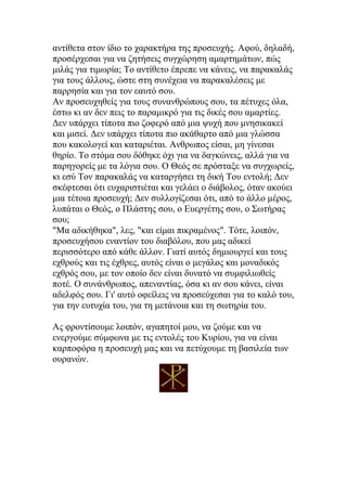 αντίθετα στον ίδιο το χαρακτήρα της προσευχής. Αφού, δηλαδή,
προσέρχεσαι για να ζητήσεις συγχώρηση αμαρτημάτων, πώς
μιλάς για τιμωρία; Το αντίθετο έπρεπε να κάνεις, να παρακαλάς
για τους άλλους, ώστε στη συνέχεια να παρακαλέσεις με
παρρησία και για τον εαυτό σου.
Αν προσευχηθείς για τους συνανθρώπους σου, τα πέτυχες όλα,
έστω κι αν δεν πεις το παραμικρό για τις δικές σου αμαρτίες.
Δεν υπάρχει τίποτα πιο ζοφερό από μια ψυχή που μνησικακεί
και μισεί. Δεν υπάρχει τίποτα πιο ακάθαρτο από μια γλώσσα
που κακολογεί και καταριέται. Ανθρωπος είσαι, μη γίνεσαι
θηρίο. Το στόμα σου δόθηκε όχι για να δαγκώνεις, αλλά για να
παρηγορείς με τα λόγια σου. Ο Θεός σε πρόσταξε να συγχωρείς,
κι εσύ Τον παρακαλάς να καταργήσει τη δική Του εντολή; Δεν
σκέφτεσαι ότι ευχαριστιέται και γελάει ο διάβολος, όταν ακούει
μια τέτοια προσευχή; Δεν συλλογίζεσαι ότι, από το άλλο μέρος,
λυπάται ο Θεός, ο Πλάστης σου, ο Ευεργέτης σου, ο Σωτήρας
σου;
"Μα αδικήθηκα", λες, "και είμαι πικραμένος". Τότε, λοιπόν,
προσευχήσου εναντίον του διαβόλου, που μας αδικεί
περισσότερο από κάθε άλλον. Γιατί αυτός δημιουργεί και τους
εχθρούς και τις έχθρες, αυτός είναι ο μεγάλος και μοναδικός
εχθρός σου, με τον οποίο δεν είναι δυνατό να συμφιλιωθείς
ποτέ. Ο συνάνθρωπος, απεναντίας, όσα κι αν σου κάνει, είναι
αδελφός σου. Γι' αυτό οφείλεις να προσεύχεσαι για το καλό του,
για την ευτυχία του, για τη μετάνοια και τη σωτηρία του.

Ας φροντίσουμε λοιπόν, αγαπητοί μου, να ζούμε και να
ενεργούμε σύμφωνα με τις εντολές του Κυρίου, για να είναι
καρποφόρα η προσευχή μας και να πετύχουμε τη βασιλεία των
ουρανών.
 