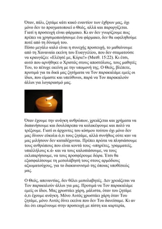 Όταν, πάλι, ζητάμε κάτι κακό εναντίον των έχθρων μας, όχι
μόνο δεν το πραγματοποιεί ο Θεός, αλλά και παροργίζεται.
Γιατί η προσευχή είναι φάρμακο. Κι αν δεν γνωρίζουμε πως
πρέπει να χρησιμοποιήσουμε ένα φάρμακο, δεν θα ωφεληθούμε
ποτέ από τη δύναμή του.
Πόσο μεγάλο καλό είναι η συνεχής προσευχή, το μαθαίνουμε
από τη Χαναναία εκείνη του Ευαγγελίου, που δεν σταματούσε
να κραυγάζει: «Ελέησέ με, Κύριε!» (Ματθ. 15:22). Κι έτσι,
αυτό που αρνήθηκε ο Χριστός στους αποστόλους, τους μαθητές
Του, το πέτυχε εκείνη με την υπομονή της. Ο Θεός, βλέπετε,
προτιμά για τα δικά μας ζητήματα να Τον παρακαλάμε εμείς οι
ίδιοι, που είμαστε και υπεύθυνοι, παρά να Τον παρακαλούν
άλλοι για λογαριασμό μας.




Όταν έχουμε την ανάγκη ανθρώπων, χρειάζεται και χρήματα να
δαπανήσουμε και δουλόπρεπα να κολακέψουμε και πολύ να
τρέξουμε. Γιατί οι άρχοντες του κόσμου τούτου όχι μόνο δεν
μας δίνουν εύκολα ό,τι τους ζητάμε, αλλά συνήθως ούτε καν να
μας μιλήσουν δεν καταδέχονται. Πρέπει πρώτα να πλησιάσουμε
τους ανθρώπους που είναι κοντά τους -υπηρέτες, γραμματείς,
υπαλλήλους κ.ά- και να τους καλοπιάσουμε, να τους
εκλιπαρήσουμε, να τους προσφέρουμε δώρα. Έτσι θα
εξασφαλίσουμε τη μεσολάβησή τους στους αρμόδιους
αξιωματούχους, για το διακανονισμό της όποιας υποθέσεώς
μας.

Ο Θεός, απεναντίας, δεν θέλει μεσολαβητές. Δεν χρειάζεται να
Τον παρακαλούν άλλοι για μας. Προτιμά να Τον παρακαλάμε
εμείς οι ίδιοι. Μας χρωστάει χάρη, μάλιστα, όταν του ζητάμε
ό,τι έχουμε ανάγκη. Μόνο Αυτός χρωστάει χάρη όταν Του
ζητάμε, μόνο Αυτός δίνει εκείνα που δεν Του δανείσαμε. Κι αν
δει ότι επιμένουμε στην προσευχή με πίστη και καρτερία,
 