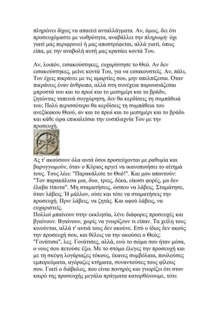 πληρώνει δίχως να απαιτεί ανταλλάγματα. Αν, όμως, δει ότι
προσευχόμαστε με νωθρότητα, αναβάλλει την πληρωμή· όχι
γιατί μας περιφρονεί ή μας αποστρέφεται, αλλά γιατί, όπως
είπα, με την αναβολή αυτή μας κρατάει κοντά Του.

Αν, λοιπόν, εισακούστηκες, ευχαρίστησε το Θεό. Αν δεν
εισακούστηκες, μείνε κοντά Του, για να εισακουστείς. Αν, πάλι,
Τον έχεις πικράνει με τις αμαρτίες σου, μην απελπίζεσαι. Όταν
πικράνεις έναν άνθρωπο, αλλά στη συνέχεια παρουσιάζεσαι
μπροστά του και το πρωί και το μεσημέρι και το βράδυ,
ζητώντας ταπεινά συγχώρηση, δεν θα κερδίσεις τη συμπάθειά
του; Πολύ περισσότερο θα κερδίσεις τη συμπάθεια του
ανεξίκακου Θεού, αν και το πρωί και το μεσημέρι και το βράδυ
και κάθε ώρα επικαλείσαι την ευσπλαχνία Του με την
προσευχή.




Ας τ' ακούσουν όλα αυτά όσοι προσεύχονται με ραθυμία και
βαρυγγωμούν, όταν ο Κύριος αργεί να ικανοποιήσει το αίτημά
τους. Τους λέω: "Παρακάλεσε το Θεό!". Και μου απαντούν:
"Τον παρακάλεσα μια, δυο, τρεις, δέκα, είκοσι φορές, μα δεν
έλαβα τίποτα". Μη σταματήσεις, ώσπου να λάβεις. Σταμάτησε,
όταν λάβεις. Ή μάλλον, ούτε και τότε να σταματήσεις την
προσευχή. Πριν λάβεις, να ζητάς. Και αφού λάβεις, να
ευχαριστείς.
Πολλοί μπαίνουν στην εκκλησία, λένε διάφορες προσευχές και
βγαίνουν. Βγαίνουν, χωρίς να γνωρίζουν τι είπαν. Τα χείλη τους
κινούνται, αλλά τ' αυτιά τους δεν ακούνε. Εσύ ο ίδιος δεν ακούς
την προσευχή σου, και θέλεις να την ακούσει ο Θεός;
"Γονάτισα", λες. Γονάτισες, αλλά, ενώ το σώμα σου ήταν μέσα,
ο νους σου πετούσε έξω. Με το στόμα έλεγες την προσευχή και
με τη σκέψη λογάριαζες τόκους, έκανες συμβόλαια, πουλούσες
εμπορεύματα, αγόραζες κτήματα, συναντούσες τους φίλους
σου. Γιατί ο διάβολος, που είναι πονηρός και γνωρίζει ότι στον
καιρό της προσευχής μεγάλα πράγματα κατορθώνουμε, τότε
 