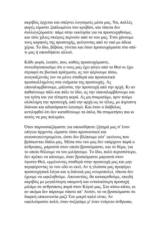 ακριβώς έρχεται και σπέρνει λογισμούς μέσα μας. Να, πολλές
φορές είμαστε ξαπλωμένοι στο κρεβάτι, και τίποτα δεν
συλλογιζόμαστε· πάμε στην εκκλησία για να προσευχηθούμε,
και τότε χίλιες σκέψεις περνούν από το νου μας. Έτσι χάνουμε
τους καρπούς της προσευχής, φεύγοντας από το ναό με άδεια
χέρια. Το ίδιο, βέβαια, γίνεται και όταν προσευχόμαστε στο σπί-
τι μας ή οπουδήποτε αλλού.

Κάθε φορά, λοιπόν, που, καθώς προσευχόμαστε,
συνειδητοποιούμε ότι ο νους μας έχει φύγει από το Θεό κι έχει
στραφεί σε βιοτικά πράγματα, ας τον φέρνουμε πίσω,
αναγκάζοντάς τον να μένει σταθερά και προσεκτικά
προσκολλημένος στα νοήματα της προσευχής. Ας
επαναλαμβάνουμε, μάλιστα, την προσευχή από την αρχή. Κι αν
παθαίνουμε πάλι και πάλι το ίδιο, ας την επαναλαμβάνουμε και
για τρίτη και για τέταρτη φορά. Ας μη σταματάμε, πριν πούμε
ολόκληρη την προσευχή, από την αρχή ως το τέλος, με άγρυπνη
διάνοια και αδιατάρακτο λογισμό. Και όταν ο διάβολος
αντιληφθεί ότι δεν καταθέτουμε τα όπλα, θα σταματήσει πια κι
αυτός να μας πολεμάει.

Όταν παρουσιαζόμαστε για οποιοδήποτε ζήτημά μας σ' έναν
επίγειο άρχοντα, είμαστε τόσο προσεκτικοί και
αυτοσυγκεντρωμένοι, ώστε δεν βλέπουμε ούτ’ εκείνους που
βρίσκονται δίπλα μας. Μέσα στο νου μας δεν υπάρχουν παρά ο
άνθρωπος, μπροστά στον οποίο βρισκόμαστε, και το θέμα, για
το οποίο θέλουμε να του μιλήσουμε. Το ίδιο, πολύ περισσότερο,
δεν πρέπει να κάνουμε, όταν βρισκόμαστε μπροστά στον
ύψιστο Θεό, εμμένοντας σταθερά στην προσευχή μας και μην
περιφέροντας το νου εδώ κι εκεί; Αν η γλώσσα μας προφέρει
προσευχητικά λόγια και η διάνοιά μας ονειροπολεί, τίποτα δεν
έχουμε να ωφεληθούμε. Απεναντίας, θα κατακριθούμε, επειδή
ακριβώς με μεγαλύτερη υπομονή και εντατικότερη προσοχή
μιλάμε σε ανθρώπους παρά στον Κύριό μας. Στο κάτω-κάτω, κι
αν ακόμα δεν πάρουμε τίποτε απ’ Αυτόν, το να βρισκόμαστε σε
διαρκή επικοινωνία μαζί Του μικρό καλό είναι; Αν
ωφελούμαστε πολύ, όταν συζητάμε μ' έναν ενάρετο άνθρωπο,
 