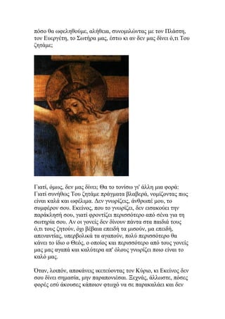 πόσο θα ωφεληθούμε, αλήθεια, συνομιλώντας με τον Πλάστη,
τον Ευεργέτη, το Σωτήρα μας, έστω κι αν δεν μας δίνει ό,τι Του
ζητάμε;




Γιατί, όμως, δεν μας δίνει; Θα το τονίσω γι' άλλη μια φορά:
Γιατί συνήθως Του ζητάμε πράγματα βλαβερά, νομίζοντας πως
είναι καλά και ωφέλιμα. Δεν γνωρίζεις, άνθρωπέ μου, το
συμφέρον σου. Εκείνος, που το γνωρίζει, δεν εισακούει την
παράκλησή σου, γιατί φροντίζει περισσότερο από σένα για τη
σωτηρία σου. Αν οι γονείς δεν δίνουν πάντα στα παιδιά τους
ό,τι τους ζητούν, όχι βέβαια επειδή τα μισούν, μα επειδή,
απεναντίας, υπερβολικά τα αγαπούν, πολύ περισσότερο θα
κάνει το ίδιο ο Θεός, ο οποίος και περισσότερο από τους γονείς
μας μας αγαπά και καλύτερα απ' όλους γνωρίζει ποιο είναι το
καλό μας.

Όταν, λοιπόν, αποκάνεις ικετεύοντας τον Κύριο, κι Εκείνος δεν
σου δίνει σημασία, μην παραπονιέσαι. Ξεχνάς, άλλωστε, πόσες
φορές εσύ άκουσες κάποιον φτωχό να σε παρακαλάει και δεν
 