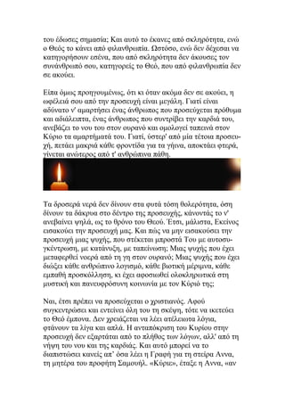 του έδωσες σημασία; Και αυτό το έκανες από σκληρότητα, ενώ
ο Θεός το κάνει από φιλανθρωπία. Ωστόσο, ενώ δεν δέχεσαι να
κατηγορήσουν εσένα, που από σκληρότητα δεν άκουσες τον
συνάνθρωπό σου, κατηγορείς το Θεό, που από φιλανθρωπία δεν
σε ακούει.

Είπα όμως προηγουμένως, ότι κι όταν ακόμα δεν σε ακούει, η
ωφέλειά σου από την προσευχή είναι μεγάλη. Γιατί είναι
αδύνατο ν' αμαρτήσει ένας άνθρωπος που προσεύχεται πρόθυμα
και αδιάλειπτα, ένας άνθρωπος που συντρίβει την καρδιά του,
ανεβάζει το νου του στον ουρανό και ομολογεί ταπεινά στον
Κύριο τα αμαρτήματά του. Γιατί, ύστερ' από μία τέτοια προσευ-
χή, πετάει μακριά κάθε φροντίδα για τα γήινα, αποκτάει φτερά,
γίνεται ανώτερος από τ' ανθρώπινα πάθη.




Τα δροσερά νερά δεν δίνουν στα φυτά τόση θολερότητα, όση
δίνουν τα δάκρυα στο δέντρο της προσευχής, κάνοντάς το ν'
ανεβαίνει ψηλά, ως το θρόνο του Θεού. Έτσι, μάλιστα, Εκείνος
εισακούει την προσευχή μας. Και πώς να μην εισακούσει την
προσευχή μιας ψυχής, που στέκεται μπροστά Του με αυτοσυ-
γκέντρωση, με κατάνυξη, με ταπείνωση; Μιας ψυχής που έχει
μεταφερθεί νοερά από τη γη στον ουρανό; Μιας ψυχής που έχει
διώξει κάθε ανθρώπινο λογισμό, κάθε βιοτική μέριμνα, κάθε
εμπαθή προσκόλληση, κι έχει αφοσιωθεί ολοκληρωτικά στη
μυστική και πανευφρόσυνη κοινωνία με τον Κύριό της;

Ναι, έτσι πρέπει να προσεύχεται ο χριστιανός. Αφού
συγκεντρώσει και εντείνει όλη του τη σκέψη, τότε να ικετεύει
το Θεό έμπονα. Δεν χρειάζεται να λέει ατέλειωτα λόγια,
φτάνουν τα λίγα και απλά. Η ανταπόκριση του Κυρίου στην
προσευχή δεν εξαρτάται από το πλήθος των λόγων, αλλ' από τη
νήψη του νου και της καρδιάς. Και αυτό μπορεί να το
διαπιστώσει κανείς απ’ όσα λέει η Γραφή για τη στείρα Αννα,
τη μητέρα του προφήτη Σαμουήλ. «Κύριε», έταξε η Αννα, «αν
 