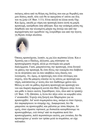 σκύψεις πάνω από τη θλίψη της δούλης σου και με θυμηθείς και
μου δώσεις παιδί, τότε εγώ θα το αφιερώσω σ' εσένα για όλη
του τη ζωή» (Α' Βασ. 1:11). Είναι πολλά τα λόγια αυτά; Όχι.
Και όμως, επειδή με νήψη και προσοχή έκανε αυτή τη μικρή
προσευχή, κατόρθωσε όσα ηθέλησε: Και την ανάπηρη φύση της
διόρθωσε και την κλεισμένη μήτρα της άνοιξε και από την
περιφρόνηση των ομοεθνών της λυτρώθηκε και από την άγονη
γη θέρισε σιτάρι πλούσιο.




Όποιος προσεύχεται, λοιπόν, ας μη λέει περίσσια λόγια. Και ο
Χριστός και ο Παύλος, άλλωστε, μας σύστησαν να
προσευχόμαστε συχνά, αλλά με συντομία και μικρά
διαλείμματα. Γιατί, μακραίνοντας την προσευχή, είναι δυνατό
να χάσεις την προσοχή. Κι έτσι δίνεις την ευκαιρία στο διάβολο
να σε πλησιάσει και να σου υποβάλει τους δικούς του
λογισμούς. Αν, όμως, οι προσευχές σου είναι σύντομες και
συχνές, τότε θα μπορείς εύκολα να τις κάνεις με προσοχή και
νήψη, καλύπτοντας μ' αυτές όλο τον διαθέσιμο χρόνο σου.
Θέλεις κι εσύ να μάθεις άγρυπνη προσευχή και προσοχή του
νου και διαρκή παραμονή κοντά στο Θεό; Πήγαινε στην Αννα
και μάθε τι έκανε εκείνη. Σηκώθηκαν, λέει, όλοι από το τραπέζι
(Α' Βασ. 1:9). Ωστόσο, η Αννα δεν πήγε ούτε να κοιμηθεί ούτε
ν' αναπαυθεί. Έτρεξε στη Σκηνή του Μαρτυρίου για να
προσευχηθεί. Απ' αυτό συμπεραίνω πως, ακόμα κι όταν έτρωγε,
δεν παραφόρτωνε το στομάχι της. Διαφορετικά, δεν θα
μπορούσε να προσευχηθεί, και μάλιστα με τόσα δάκρυα. Αν
εμείς, όταν είμαστε νηστικοί, με δυσκολία κατορθώνουμε να
προσευχηθούμε, ενώ ύστερ' από τα συμπόσια ποτέ δεν
προσευχόμαστε, πολύ περισσότερο εκείνη, μια γυναίκα, δεν θα
προσευχόταν μ' αυτόν τον τρόπο μετά το συμπόσιο, αν είχε
καλοφάει.
 