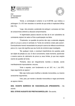 ESTADO DO RIO GRANDE DO SUL
          PODER JUDICIÁRIO
          TRIBUNAL DE JUSTIÇA


PRF
Nº 70016959397
2006/CÍVEL

               “Ainda, a contratação é anterior à Lei 9.307/96, que instituiu a
arbitragem. E o STJ tem decisões no sentido de que então é inaplicável (REsp
238.174).
               “Logo, não procede a pretensão de extinguir o processo em face
de compromisso arbitral ou cláusula compromissória.
               “A legitimidade passiva decorre do fato da ré ser subsidiária da
contratante original, ter sede no País e participação nos fatos.
               “Finalmente, na questão da perícia não vejo a extensão alegada
pela ré, já que a prova é centrada no “fundo de comércio criado pela autora”.
Eventualmente haverá necessidade de perquirir acerca de reflexos econômicos
para a ré, o que não significa que seu fundo de comércio seja investigado.
               “De qualquer modo, a eventual impertinência de quesitos pode
ser objeto de petição ao Juiz. E não é conveniente, neste momento, aprofundar
o exame acerca do cabimento da prova ou seus limites, já que isso exigiria
exame da questão de fundo.
               “Portanto, deve ser integralmente mantida a decisão, sendo
manifestamente improcedente o recurso.
               “Ante o exposto, com fundamento no art. 527, inc. I, do CPC,
nego seguimento ao agravo.”
               Não vejo motivo para modificar a decisão monocrática, ou mesmo
acrescentar argumentos.
               Voto, pois, por manter a decisão monocrática e negar provimento
ao agravo interno.


DES. VICENTE BARROCO DE VASCONCELLOS (PRESIDENTE) - De
acordo.
DES. OTÁVIO AUGUSTO DE FREITAS BARCELLOS - De acordo.



                                                                             4
 
