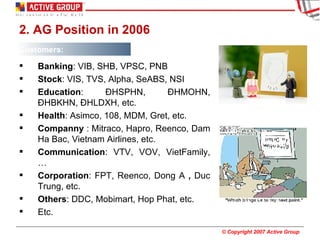 2. AG Position in 2006 Customers: Banking : VIB, SHB, VPSC, PNB Stock : VIS, TVS, Alpha, SeABS, NSI Education : ĐHSPHN, ĐHMOHN, ĐHBKHN, ĐHLDXH, etc. Health : Asimco, 108, MDM, Gret, etc. Companny  : Mitraco, Hapro, Reenco, Dam Ha Bac, Vietnam Airlines, etc. Communication : VTV, VOV, VietFamily, … Corporation : FPT, Reenco, Dong A  ,  Duc Trung, etc. Others : DDC, Mobimart, Hop Phat, etc. Etc. 
