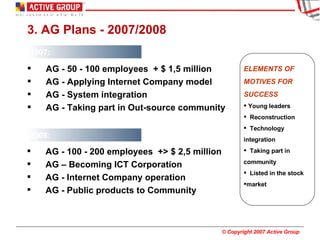 3. AG Plans - 2007/2008 2007: ELEMENTS OF  MOTIVES FOR  SUCCESS Young leaders Reconstruction Technology integration Taking part in  community Listed in the stock  market  2008: AG - 100 - 200 employees  +> $ 2,5 million AG – Becoming ICT Corporation AG - Internet Company operation AG - Public products to Community AG - 50 - 100 employees  + $ 1,5 million AG - Applying Internet Company model AG - System integration  AG - Taking part in Out-source community 