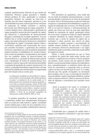 Contra a Corrente                                                                                                                   

condição qualitativamente diferente da que herdou do                    do capital.
feudalismo. Primeiro, porque generaliza o trabalho                            Nos primórdios do capitalismo, como ainda não
abstrato produtor de valor, igualizando as condições                    era um modo de produção internacionalizado, a escala
geográficas basilares da extração da mais-valia e;                      nacional detinha a primazia de ser lócus da acumulação
segundo, mas não menos importante, adiciona-se a isso                   de capital. Nela se faziam presentes a ação do Estado que
sua mobilidade incessante, na busca por formas vantajosas               assegurava a expropriação dos trabalhadores e regulava o
de exploração do trabalho excedente e, portanto,                        regime de exploração que se iniciava. No final do século
provocando uma diferenciação do espaço geográfico. É                    XIX já era possível registrar a internacionalização do
a síntese dialética entre a diferenciação e igualização do              capital, que atuava por meio de uma ação imperialista
espaço geográfico promovida pela expansão do capital,                   fundada na exportação de capital, apropriação militar
que desenvolve o entendimento do desenvolvimento                        de novas áreas e progressiva fusão do capital industrial
desigual e combinado da sociedade capitalista5. Esse par                e bancário (formação do capital financeiro). É nesse
dialético não se verifica atuando separadamente sobre o                 momento que a escala de atuação do capital não se
espaço, mas representam partes do processo contraditório                restringirá à esfera nacional, pois através do plano
da reprodução do capital. A produção espacial reflete a                 internacional o capital assegura a universalização do
concorrência capitalista pela maximização dos lucros,                   trabalho abstrato produtor de mais-valia. A formação
que considera necessário: a igualização das condições                   das instituições financeiras internacionais e de órgãos
essenciais a reprodução do valor-mercadoria, despojando                 multilaterais ajuda a consolidar a dimensão escalar global
progressivamente os trabalhadores de vínculos maiores                   de atuação do capital.
com os meios de produção e incorporando ao solo capital                       Porém, a escala internacional em que se firma
fixo nas condições médias de desenvolvimento das                        a existência do capital não anula outras escalas, pelo
forças produtivas e; a gestação da diferenciação espacial               contrário, o capital procura recriá-las a fim de assegurar
com a apropriação de fontes de matérias-primas mais                     seu domínio. Assim, mesmo sob um capital de ordem
vantajosas, controle vigoroso do valor da força de trabalho             global, a escala nacional ainda continua a ter importância,
e regulação da legislação do comércio internacional. Em                 pois, contraditoriamente, se estabelece dentro dela um
síntese, a contraditória produção espacial forma a divisão              misto de concorrência e cooperação entre os diversos
territorial do trabalho que somente pode ser compreendida               capitais na busca da maximização do lucro. É o estado-
pela inter-relação entre as escalas, pois                               nacional que tem grande envergadura na sustentação
                                                                        dessa situação, uma vez que, se encarrega de controlar a
       Las diferentes sociedades no sólo producen el espacio,           força de trabalho, regular a legislação trabalhista, legislar
       como Lefebvre nos ha enseñado, ellas también producen            sobre as riquezas minerais e sobre as remessas de lucros,
       la escala. La producción de la escala puede ser la               além de legitimar a concorrência por mercados locais
       diferenciación más elemental del espacio geográfico y            vantajosos.
       es en toda su extensión un proceso social. No hay nada
       ontologicamente dado sobre la división tradicional entre
                                                                               Desde la perspectiva del capital, la centralidad de
       hogar y localidad, escala urbana y regional, nacional
                                                                               la escala geográfica es que ella representa uma
       y global. La diferenciación de las escalas geográficas
                                                                               materialización, aunque siempre como solución
       establece a través de la estructura geográfica de
                                                                               maleable a la contradicción básica entre cooperación
       interacciones sociales (SMITH, 00: p. 11).
                                                                               y competición. Dentro dos limites nacionales, por
                                                                               ejemplo, hay cooperación explicita entre capitles sobre
     A estrutura geográfica de interações sociais sob                          las leyes laborales, abastecimiento de infraestructuras,
o capitalismo produz uma interpenetração hierárquica                           políticas de bienestar social, impuestos y políticas
entre as escalas por onde transita o capital. A produção                       comerciales por ejemplo. Los mismos capitales
escalar também passa a deter um novo propósito com o                           compiten intensamente por mercados interiores [...]
desenvolvimento da sociedade, mediado pelos interesses                         (SMITH, 00: p. 1).

                                                                             Considerando que a expansão do capital sobre o
5 A acumulação do capital sempre foi uma questão profundamente          espaço é um imperativo indissolúvel e que esse intento
geográfica. Sem as possibilidades inerentes à expansão geográfica,
à reorganização espacial e ao desenvolvimento geográfico desigual,
                                                                         Refiro-me a uma nova estatura da produção escalar sob a vigência
o capitalismo há muito teria cessado de funcionar como sistema
                                                                        do capital, pois segundo explicação da Profª. Drª Alexandrina Luz
econômico-político. Essa perpetua realização do que chamei [...] de
                                                                        Conceição a produção escalar não se realiza de modo natural, sob
“ajuste espacial” das contradições internas do capital (registrado de
                                                                        uma racionalidade abstrata. Devemos considerar em sua análise, que
modo mais marcante como uma hiperacumulação do capital numa
                                                                        a escala embora não detenha um caráter inato a existência humana
área geográfica específica), associada com uma inserção desigual dos
                                                                        integra-se ontologicamente a produção social da vida.
diferentes territórios e das formações sociais no mercado mundial
capitalista, criou uma geografia histórica global de acumulação do       Segundo (MÉSZÁROS, 00: p. 590) “[...] a viabilidade do capital
capital (HARVEY, 00: p. 0).                                          é inseparável de sua completa expansão em um sistema mundial que
 