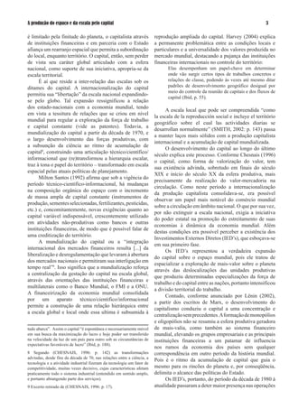 A produção do espaço e da escala pelo capital                                                                                   

é limitado pela finitude do planeta, o capitalista através              reprodução ampliada do capital. Harvey (00) explica
de instituições financeiras e em parceria com o Estado                  a permanente problemática entre as condições locais e
afiança um rearranjo espacial que permita a subordinação                particulares e a universalidade dos valores produzida no
do local, enquanto território. O capital, então, sem perder             mercado mundial, destacando a pujança das instituições
de vista seu caráter global articulado com a esfera                     financeiras internacionais no controle do território:
nacional, como suporte de sua iniciativa, apropria-se da                      Elas desempenham um papel-chave em determinar
escala territorial.                                                           onde vão surgir certos tipos de trabalhos concretos e
      É aí que reside a inter-relação das escalas sob os                      relações de classe, podendo às vezes até mesmo ditar
ditames do capital. A internacionalização do capital                          padrões de desenvolvimento geográfico desigual por
                                                                              meio do controle da reunião de capitais e dos fluxos de
permitiu sua “libertação” da escala nacional expandindo-
                                                                              capital (Ibid, p. 55).
se pelo globo. Tal expansão ressignificou a relação
dos estado-nacionais com a economia mundial, tendo
                                                                              A escala local que pode ser compreendida “como
em vista a tessitura de relações que se criou em nível
                                                                        la escala de la reproducción social e incluye el território
mundial para regular a exploração da força de trabalho
                                                                        geográfico sobre el cual las actividades diarias se
e capital constante (vide as patentes). Todavia, a
                                                                        desarrollan normalmente” (SMITH, 00: p. 1) passa
mundialização do capital a partir da década de 190, e
                                                                        a manter laços mais sólidos com a produção capitalista
o largo desenvolvimento das forças produtivas, com
                                                                        internacional e a acumulação de capital mundializada.
a subsunção da ciência ao ritmo de acumulação de
                                                                              O desenvolvimento do capital ao longo do último
capital8, construindo uma articulação técnico/científico/
                                                                        século explica este processo. Conforme Chesnais (199)
informacional que (re)transformou a hierarquia escalar,
                                                                        o capital, como forma de valorização do valor, tem
traz à tona o papel do território – transformado em escala
                                                                        sua existência advinda, sobretudo em finais do século
espacial pelas atuais políticas de planejamento.
                                                                        XIX e início do século XX da esfera produtiva, mais
      Milton Santos (199) afirma que sob a vigência do
                                                                        precisamente da realização do valor-mercadoria na
período técnico-científico-informacional, há mudanças
                                                                        circulação. Como neste período a internacionalização
na composição orgânica do espaço com o incremento
                                                                        da produção capitalista consolidava-se, era possível
de massa ampla de capital constante (instrumentos de
                                                                        observar um papel mais notável do comércio mundial
produção, sementes selecionadas, fertilizantes, pesticidas,
                                                                        sobre a circulação em âmbito nacional. O que por sua vez,
etc.) e, concomitantemente, novas exigências quanto ao
                                                                        por não extinguir a escala nacional, exigia a iniciativa
capital variável indispensável, crescentemente utilizado
                                                                        do poder estatal na promoção do estreitamento de suas
em atividades não-produtivas como bancos e outras
                                                                        economias à dinâmica da economia mundial. Além
instituições financeiras, de modo que é possível falar de
                                                                        destas condições era possível perceber a existência dos
uma creditização do território.
                                                                        Investimentos Externos Diretos (IED’s), que esboçava-se
      A mundialização do capital ou a “integração
                                                                        em sua primeiro fase.
internacional dos mercados financeiros resulta [...] da
                                                                              Os IED’s representou a verdadeira expansão
liberalização e desregulamentação que levaram à abertura
                                                                        do capital sobre o espaço mundial, pois ele tratou de
dos mercados nacionais e permitiram sua interligação em
                                                                        espacializar a exploração de mais-valor sobre o planeta
tempo real”9. Isso significa que a mundialização reforça
                                                                        através das deslocalizações das unidades produtivas
a centralização da gestação do capital na escala global,
                                                                        que produziu determinadas especializações da força de
através das orientações das instituições financeiras e
                                                                        trabalho e do capital entre as nações, portanto intensificou
multilaterais como o Banco Mundial, o FMI e a ONU.
                                                                        a divisão territorial do trabalho.
A financeirização da economia mundial consolidada
                                                                              Contudo, conforme anunciado por Lênin (00),
por um aparato técnico/cientifico/informacional
                                                                        a partir dos escritos de Marx, o desenvolvimento do
permite a construção de uma relação hierárquica entre
                                                                        capitalismo conduziu o capital a uma concentração e
a escala global e local onde essa ultima é subsumida à
                                                                        centralização sem precedentes. A formação de monopólios
                                                                        e oligopólios não se resumiu a esfera produtiva geradora
tudo abarca”. Assim o capital “é espontânea e necessariamente móvel     de mais-valia, como também ao sistema financeiro
em sua busca da maximização do lucro e hoje poder ser transferido       mundial, elevando os grupos empresariais e as principais
na velocidade da luz de um país para outro sob as circunstâncias de     instituições financeiras a um patamar de influencia
expectativas favoráveis de lucro” (Ibid, p. 188).
                                                                        nos rumos da economia dos países sem qualquer
8 Segundo (CHESNAIS, 199: p. 1) as transformações                    correspondência em outro período da história mundial.
advindas, desde fins da década de 0, nas relações entre a ciência, a
                                                                        Pois é o ritmo da acumulação de capital que guia o
tecnologia e a atividade industrial fizeram da tecnologia um fator de
competitividade, muitas vezes decisivo, cujas características afetam    mesmo para os rincões do planeta e, por conseqüência,
praticamente todo o sistema industrial (entendido em sentido amplo,     delimita o alcance das políticas do Estado.
e portanto abrangendo parte dos serviços).                                    Os IED’s, portanto, do período da década de 1980 à
9 Excerto retirado de (CHESNAIS, 199: p. 1).                          atualidade passaram a deter maior presença nas operações
 