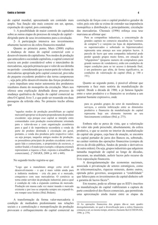 Contra a Corrente                                                                                                               

do capital mundial, apresentando um conteúdo mais                  correlação de forças com o capital produtivo gerador de
amplo. Sua função não mais consiste em ser, apenas,                valor, pois este não se exime de estender sua imponência
exportação de capital, pois contempla:                             monopólica a distribuição e, principalmente, circulação
      1- A possibilidade de maior controle do capitalista          das mercadorias. Chesnais (199) reforça essa tese
sobre as outras etapas do processo de rotação de capital –         marxiana ao afirmar que:
dirigindo parte de seus investimentos para a circulação.                  Para as companhias industriais, a concentração de
      - A participação intensiva nos investimentos                       grandes capitais no comercio atacadista (as “centrais
altamente lucrativos da esfera financeira mundial.                        de compras”) e varejista (as lojas de departamentos,
      Quanto ao primeiro ponto, Marx (008) explica                       os supermercados e sobretudo os hipermercados)
                                                                          representa uma ameaça aos seus próprios lucros. A
a mudança de status do capital comercial com o
                                                                          parcela de lucro que uma companhia industrial pode
desenvolvimento do capitalismo. Nos modos de produção                     perder quando grupos muito fortes, em situação de
que antecedem a sociedade capitalista, o capital comercial                “oligopsônio” (pequeno numero de compradores para
exercia um poder considerável sobre o intercâmbio de                      grande numero de vendedores), estão em condições de
mercadorias, seja pela primazia que o valor de uso detinha                impor condições para se ter acesso à demanda final,
no período – considerando que a maior parte do volume de                  é um parâmetro que afeta, de forma significativa, as
mercadorias apropriada pelo capital comercial, provinha                   condições de valorização do capital (Ibid, p. 190 e
do pequeno excedente produtivo das terras camponesas                      191).
–, seja pelo pífio desenvolvimento das forças produtivas
– pois impediam uma maior autonomia dos produtores                      Quanto ao segundo ponto, é possível afirmar que
imediatos diante do monopólio da circulação. Marx nos              representa a face mais notória da mundialização do
oferece uma explicação detalhada desse processo de                 capital. Desde a década de 1980, a já famosa ligação
mudança qualitativa da função do capital comercial na              entre o setor produtivo e o financeiro se avoluma a um
obra O Capital, livro , e que pode ser resumida em duas           patamar bastante expressivo, onde
passagens da referida obra. No primeiro trecho afirma
que                                                                       para os grandes grupos do setor de manufaturas ou
                                                                          serviços, a estreita imbricação entre as dimensões
       “aqueles modos de produção possibilitam ao capital                 produtiva e financeira da mundialização do capital
       mercantil apropriar-se de parte preponderante do produto           representa hoje um elemento inerente ao seu
       excedente: seja porque esse capital se interpõe entre              funcionamento cotidiano (Ibid, p. 5).
       comunidades com produção essencialmente orientada
       para o valor-de-uso e com organização econômica                   Embora não se perca de vista, que a valorização
       para a qual é de importância secundária a venda da          do valor não pode prescindir, absolutamente, da esfera
       parte do produto destinada à circulação em geral,           produtiva, o que se assiste no interior da mundialização
       portanto, a venda dos produtos pelo respectivo valor;       do capital são grupos, cuja base de atuação, se encontra
       ou seja porque, naqueles antigos modos de produção,         no capital portador de juros dos Bancos ou, sobretudo,
       os possuidores principais do produto excedente com os       no caráter rentista das operações financeiras (compra de
       quais lida o comerciante, o proprietário de escravos, o     ativos da dívida pública, fundos de pensão e derivativos
       senhor feudal, o Estado (por exemplo, o déspota oriental)
                                                                   de outra ordem). Ou seja, grupos industriais que adquirem
       representam a riqueza a fruir, exposta à armadilhas do
       comerciante[...]” (MARX, 008: p. 1 e 8).               tamanha magnitude de capital ao longo de décadas,
                                                                   procuram, na atualidade, auferir lucros pelo recurso da
     No segundo trecho registra-se que:                            livre especulação financeira.
                                                                         A desregulamentação das economias nacionais,
       “Logo que a manufatura atinge certo nível de                associada à privatização de setores estratégicos, como
       desenvolvimento – o que é mais valido ainda para            as telecomunicações, riquezas minerais, dentre outros,
       a indústria moderna – cria ela para si o mercado,           operada pelos governos, asseguraram a “estabilidade”
       conquista-o com suas mercadorias. O comércio se             que faltava para os investimentos de capital-dinheiro sob
       torna então servidor da produção industrial, para a qual    a garantia de lucros fáceis10.
       é condição de vida a expansão contínua do mercado.                Em resumo, pode-se afirmar que os IED’s inscritos
       Produção em massa cada vez maior inunda o mercado           na mundialização do capital viabilizaram a captura de
       existente e por isso se empenha sempre em expandi-lo,       parte considerável dos fluxos comerciais, que permitiram
       em romper seus limites (Ibid, Ibidem).
                                                                   uma aproximação ainda maior entre as etapas da
     A transformação da forma valor-mercadoria à
condição de mediadora predominante nas relações                    10 As operações financeiras dos grupos dão-se num quadro
sociais e a centralização e monopolização da produção              desregulamentado, no qual a diversificação para a esfera financeira
provocam o enfraquecimento do capital comercial na                 começou a ser, ao mesmo tempo, atrativa e bastante fácil (CHESNAIS,
                                                                   199: p. 9).
 