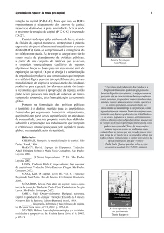 A produção do espaço e da escala pelo capital                                                                        

rotação do capital (P-D-C-C). Mais que isso, os IED’s
representaram o adensamento dos aportes de capital
monetário destinados a pura acumulação fictícia onde
o processo de rotação do capital (P-D-C-C) é encurtado
(D-D’).
      Considerando que ações em busca do lucro, através
da fluidez do capital-monetário, corresponde à parcela
expressiva do que se afirma como investimentos externos
diretos(IED’s) torna-se compreensível a emergência do
território como escala. Ao se eleger a categoria território
como escala de planejamento de políticas públicas,
                                                                            Razão e Revolução
a partir de um conjunto de critérios que esvaziam
                                                                               Alan Woods
o conteúdo essencialmente conflitivo do mesmo,
objetiva-se lançar as bases para um mecanismo sutil de
exploração do capital. O que se deseja é a subordinação
da organização produtiva das comunidades que integram
o território à lógica perversa do capital financeiro, pois na
mundialização do capital a deslocalização das unidades
produtivas para a geração do valor-mercadoria não é mais                “O avultado endividamento dos Estados e a
a locomotiva que move a apropriação da riqueza, senão                  fragilidade financeira podem exigir guinadas
parte de um processo mais amplo de auferição de lucros              bruscas de política econômica. Já seja por uma ou
                                                                    por outra via, as características da recuperação em
sustentado, sobretudo, pela financeirização da economia            curso permitem prognosticar maiores tensões inter-
global.                                                             estatais, maiores ataques ao movimento operário e
      Portanto na formulação das políticas públicas                       os setores populares, associados tanto ao
o território é o destino propício para os empréstimos               crescimento do desemprego e à exploração, como
financiados por organismos financeiros internacionais,             a possíveis novos estouros financeiros cujos custos
                                                                   tentarão a ser descarregados sobre os trabalhadores
que imobilizam parte de seu capital fictício em atividades           e os setores populares, e maiores enfrentamentos
da comunidade, com um propósito muito bem definido:                entre as classes como subproduto destes ataques ou
subsumir a organização dos trabalhadores que integram             de tentativas de maior penetração imperialista como
o território aos ditames planejados pelo capital em escala             poderia ser o caso da China. As intervenções
                                                                        estatais lograram conter as tendências mais
global, mas materializados via território.                         catastróficas ao menos por um período, mas a crise
                                                                  está longe de ser resolvida e os remendos saltam por
      Referências:                                                todos os lados reatualizando o caráter convulsivo da
      CHESNAIS, François. A mundialização do capital. São                   época imperialista em que vivemos”
Paulo: Xamã, 199.                                                      (Paula Bach, Quatro questões sobre a crise
      HARVEY, David. Espaços de Esperança. Tradução:                     econômica mundial, 18-1-009, mimeo).
Adail Ubirajara Sobral e Maria Stela Gonçalves. São Paulo:
Loyola, 00.
      _______. O Novo Imperialismo. º Ed. São Paulo:
Loyola, 005.
      LENIN, Vladimir Ilitch. O imperialismo: fase superior
do capitalismo. Tradução: Silvio Donizete Chagas. São Paulo:
Centauro, 00.
      MARX, Karl. O capital. Livro III. Vol. 5. Tradução:
Reginaldo Sant’Anna. Rio de Janeiro: Civilização Brasileira,
008.
      MÉSZÁROS, István. Para além do capital: rumo a uma
teoria da transição. Tradução: Paulo César Castanheira e Sergio
Lessa. São Paulo: Boitempo, 00.
      SMITH, Neil. Desenvolvimento Desigual: natureza,
capital e a produção do espaço. Tradução: Eduardo de Almeida
Navarro. Rio de Janeiro: Editora Bertrand Brasil, 1988.
      _______. Geografia, diferencia y las políticas de escala.
In: Revista Terra Livre, nº 19, 00, p. 1-1.                          A classe operária vai
      SANTOS, Milton. A revolução tecnológica e o território:                 ao parlamento
realidades e perspectivas. In: Revista Terra Livre, nº 9, 199,              Dainis Kaepovis
p. 0-19.
 