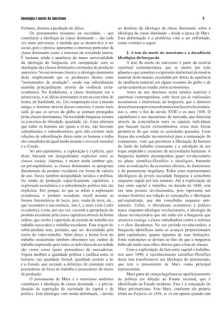 Ideologia e morte do marxismo                                                                                       

Portanto, domina a produção de idéias.                        ao domínio da ideologia da classe dominante sobre a
      Os pensamentos reinantes na sociedade, - que            ideologia da classe dominada -, desde a época de Marx.
constituem a ideologia da classe dominante -, são cada        Esta deformação é o problema vital a ser enfrentado,
vez mais universais, à medida que se desenvolve o ser         como veremos a seguir.
social, pois é preciso apresentar o interesse particular da
classe dominante como o interesse da sociedade inteira.             2. A tese da morte do marxismo e a decadência
É bastante nítida a aparência de maior universalidade         ideológica da burguesia
da ideologia da burguesia, em comparação com as                     A tese da morte do marxismo é parte da miséria
ideologias das classes dominantes em modos de produção        espiritual contemporânea, que se alastra por todo
anteriores. No escravismo clássico, a ideologia dominante     planeta e que constitui a expressão intelectual da miséria
dizia simplesmente que os produtores diretos eram             material deste mundo, escondida por detrás da aparência
“instrumentos de produção”, sendo sua subordinação            de opulência material em alguns recantos do globo e de
mantida principalmente através da violência extra-            certas estatísticas usadas pelos economistas.
econômica. No feudalismo, a classe dominante era a                  Antes de nos determos nesta miséria material e
aristocracia, e as idéias dominantes eram os conceitos de     espiritual contemporânea, cabe fazer jus às realizações
honra, de fidelidade, etc. Em comparação com o mundo          econômicas e intelectuais da burguesia, que o domínio
antigo, o domínio através desses conceitos é muito mais       desta classe proporcionou durante a sua fase revolucionária,
sutil, já que os servos da gleba se sentiam protegidos        isto é, entre o fim do século XVIII e os anos 1840. O
pelas classes dominantes. Na sociedade burguesa, reinam       capitalismo e seu mecanismo de mercado, que funciona
os conceitos de liberdade, igualdade, etc. Estes afirmam      através da concorrência entre os capitais individuais
que todos os homens são iguais e livres, não havendo          que buscam lucros extraordinários, criou mais forças
subordinados e subordinadores, pois não existem mais          produtivas do que todas as sociedades passadas. Estas
relações de subordinação direta entre os homens e todos       forças são condição incontornável para a instauração do
são concebidos de igual modo perante o mercado mundial        comunismo, visto que permitem a libertação do homem
e o Estado.                                                   do fardo do trabalho extenuante e a satisfação de um
      No pré-capitalismo, a exploração é explícita, quer      leque ampliado e crescente de necessidades humanas. A
dizer, baseada em desigualdades explícitas entre as           burguesia também desempenhou papel revolucionário
classes sociais. Ademais, é mister ainda lembrar que,         no plano científico-filosófico e ideológico, bastando
no pré-capitalismo, as classes dominantes se apropriam        citar as realizações da economia clássica, do iluminismo
diretamente do produto excedente em forma de valores          e do pensamento hegeliano. Todos estes representantes
de uso. Havia também desigualdade jurídica e política.        ideológicos da jovem sociedade burguesa a concebem
No modo de produção especificamente capitalista, a            enquanto regida por leis naturais. Até a explicitação da
exploração econômica e a subordinação política não são        luta entre capital e trabalho, na década de 1840, esta
explícitas. Isto porque, no que se refere à exploração        era uma postura revolucionária, pois representa um
econômica, o produto excedente social assume as               avanço histórico em relação às concepções e ideologias
formas fenomênicas de lucro, juro, renda da terra, etc.,      pré-capitalistas, que são concebidas enquanto anti-
que escondem a sua essência, isto é, a mais valia (valor      naturais. Enfim, o liberalismo econômico e político
excedente), e esta, por sua vez, esconde a apropriação do     nasce enquanto ideologia revolucionária, a ideologia da
produto excedente pela classe capitalista através da forma    classe revolucionária que até então era a burguesia que
salário, que oculta a repartição da jornada de trabalho em    arrastava consigo a classe trabalhadora contra a nobreza
trabalho necessário e trabalho excedente. Esta origem do      e o clero decadentes. No seu período revolucionário, a
sobre-produto tem, portanto, que ser desvendada pela          burguesia identificou tanto os avanços proporcionados
teoria do valor-trabalho. Além disso, a forma livre do        pelo capitalismo, quanto algumas de suas limitações.
trabalho assalariado também obscurece seu caráter de          Estas realizações se deviam ao fato de que a burguesia
trabalho explorado, pois todos os indivíduos da sociedade     tinha até então seus olhos abertos para a luta de classes.
são vistos como iguais possuidores de mercadorias.                  Com a explicitação da luta entre capital e trabalho,
Vigora também a igualdade política e jurídica entre os        nos anos 1840, o reconhecimento científico-filosófico
homens, sua igualdade formal, igualdade perante a lei         desta luta transforma-se em ideologia do proletariado,
e o Estado, que esconde a diferença de conteúdo entre         que tem o pensamento de Marx como principal
possuidores de força de trabalho e possuidores de meios       representante.
de produção.                                                        Marx parte da crença hegeliana no aperfeiçoamento
      O pensamento de Marx e o marxismo autêntico             da política em direção ao Estado racional, que é
constituem a ideologia da classe dominada – a prévia-         identificado ao Estado moderno. Esta é a concepção do
ideação da superação da sociedade do capital e da             Marx pré-marxiano. Este Marx, conforme ele próprio
política. Esta ideologia vem sendo deformada, - devido        relata no Prefácio de 1859, se vê em apuros quando tem
 