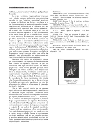Revolução e socialismo: notas teóricas                                                                                  

proletariado, nunca haveria revolução em qualquer lugar            Referências
do mundo.                                                          BERNSTEIN, Eduard. Socialismo evolucionário. Rio de
     Se de fato o socialismo é algo que tem a ver apenas     Janeiro: Jorge Zahar; Brasília: Instituto Teotônio Vilela, 1997.
com vontades humanas, certamente numa conjuntura                   ENGELS, Friedrich; MARX, Karl. Manifesto comunista.
                                                             São Paulo: Boitempo, 2005.
marcada por um “ceticismo pessimista”, conforme
                                                                   FUKUYAMA, Francis. O fim da história e o último
o pensam os ideólogos da direita, a revolução e o            homem. Rio de Janeiro: Rocco, 1992.
marxismo passariam a ser assuntos do passado. Contudo,             GIDDENS, Anthony. A terceira via: reflexões sobre o
para apontar no sentido de que as críticas de Marx ao        impasse político atual e o futuro da social-democracia. Brasília:
capitalismo estão superadas, seria preciso demonstrar,       Instituto Teotônio Vilela, 1999.
por exemplo, que a forma de produção do valor se                   HARVEY, David. Espaços de esperança. 2ª ed. São
modificou, ou que a exploração da força de trabalho se       Paulo: Loyola, 2006.
dê em outros termos que não os da mercadoria, ou que               MARX, Karl. Crítica ao programa de Gotha. In:
as crises periódicas do capitalismo têm outra origem         ENGELS, Friedrich; MARX, Karl. Obras escolhidas. São
que não a diminuição da taxa de lucro. Contudo, “o           Paulo: Alfa-Omega, s.d., v. II.
                                                                   MÉSZÁROS, István. O desafio e o fardo do tempo
sistema do capital se articula numa rede de contradições
                                                             histórico: o socialismo no século XXI. São Paulo: Boitempo,
que só se consegue administrar medianamente, ainda           2007.
assim durante curto intervalo, mas que não se consegue             MILIBAND, Ralph. Socialismo  ceticismo. Bauru: Ed
superar definitivamente” (MÉSZÁROS, 2007, p. 87,             da USC; São Paulo: Ed. da UNESP, 2000.
grifos do autor). No cenário contemporâneo não se tem              TROTSKY, Leon. Programa de transição. São Paulo:
visto análises que consigam demonstrar uma falência          Informação, 1989.
do marxismo como ferramenta teórica para análise da
sociedade, mas, pelo contrário, seu aprimoramento ao
contexto do trabalho precário contemporâneo.
     Por outro lado, embora não seja possível afirmar
que a teoria marxista está superada enquanto ferramenta
para a análise da exploração capitalista, “a força de
trabalho se acha hoje bem mais dispersa em termos
geográficos”, sendo possível perceber que está “mais
heterogênea em termos culturais, mais diversificada
étnica e religiosamente, racialmente estratificada e
lingüisticamente fragmentada” (HARVEY, 2006, p.
68). Nesse sentido, a possibilidade de desenvolvimento
da consciência da classe trabalhadora está minada
pelas formas diferenciadas com que se dão as relações                                Como assistir um filme?
de trabalho, por concessões trabalhistas em troca do                                   Nildo Viana, 2009,
                                                                                        Editora Corifeu
achatamento dos salários ou pelo processo de cooptação
das direções sindicais.
     Não é, pois, possível afirmar que as questões
objetivas levantadas por Marx para mostrar a possibilidade
da revolução estejam superadas. Certamente estão
diferentes e trazem elementos de complexidade maiores
que aqueles predominantes no século XIX. No entanto,
não há coerência em afirmações que partem da premissa
de que o capitalismo nunca será superado. Por outro lado,
Marx não está superado. O que precisa ser superada é a
compreensão que o reduz a um ideólogo, desconsiderando
o conjunto de sua análise da sociedade capitalista.
Portanto, ainda que haja alguma beleza nas utopias, não
é por meio delas que se construirá um mundo novo ou
se chegará a uma revolução. Superar as compreensões
morais do socialismo pode ser um caminho para que
se consiga pensá-lo como possibilidade concreta de
futuro, sem idealizar um mundo novo, e não como utopia
inevitável para a humanidade.
 