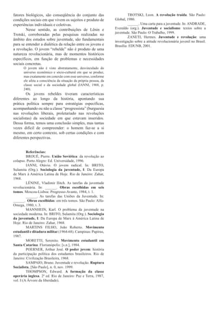 fatores biológicos, são conseqüência do conjunto das                       TROTSKI, Leon. A revolução traída. São Paulo:
condições sociais em que vivem os sujeitos e produto de           Global, 980.
experiências individuais e coletivas.                                      ______. Uma carta para a juventude. In: ANDRADE,
        Nesse sentido, as contribuições de Lênin e                Everaldo (org.). Juventude e socialismo: textos sobre a
                                                                  juventude. São Paulo: O Trabalho, 999.
Trotski, corroboradas pelas pesquisas realizadas no
                                                                           ZANETI, Hermes. Juventude e revolução: uma
âmbito dos estudos sobre juventude, são fundamentais              investigação sobre a atitude revolucionária juvenil no Brasil.
para se entender a dialética da relação entre os jovens e         Brasília: EDUNB, 200.
a revolução. O jovem “rebelde” não é produto de uma
natureza revolucionária, mas de momentos históricos
específicos, em função de problemas e necessidades
sociais concretas.
      O jovem não é visto abstratamente, desvinculado do
      universo econômico e sócio-cultural em que se produz,
      mas exatamente em conexão com esse universo, conforme
      ele afeta a consciência da situação da própria pessoa, da
      classe social e da sociedade global (IANNI, 968, p.
      240).
        Os jovens rebeldes tiveram características
diferentes ao longo da história, apontando sua
prática política sempre para estratégias específicas,
acompanhando ou não a classe “progressista” (burguesia
nas revoluções liberais, proletariado nas revoluções
socialistas) da sociedade em que estavam inseridos.
Dessa forma, temos uma conclusão simples, mas tantas
vezes difícil de compreender: o homem faz-se a si
mesmo, em certo contexto, sob certas condições e com
diferentes perspectivas.


         Referências:
         BROUÉ, Pierre. União Soviética: da revolução ao
colapso. Porto Alegre: Ed. Universidade, 996.
         IANNI, Otávio. O jovem radical. In: BRITO,
Sulamita (Org.). Sociologia da juventude, I: Da Europa
de Marx à América Latina de Hoje. Rio de Janeiro: Zahar,
968.
         LÉNINE, Vladimir Ilitch. As tarefas da juventude
revolucionária. In: ______. Obras escolhidas em seis
tomos. Moscou-Lisboa: Progresso-Avante, 984, t. .
         ______. As tarefas das Uniões da Juventude. In:
______. Obras escolhidas: em três tomos. São Paulo: Alfa-
Omega, 980, t. 3.
         MANNHEIN, Karl. O problema da juventude na
sociedade moderna. In: BRITO, Sulamita (Org.). Sociologia
da juventude, I: Da Europa de Marx à América Latina de
Hoje. Rio de Janeiro: Zahar, 968.
         MARTINS FILHO, João Roberto. Movimento
estudantil e ditadura militar (964-68). Campinas: Papirus,
987.
         MORETTI, Serenito. Movimento estudantil em
Santa Catarina. Florianópolis: [s.n.], 984.
         POERNER, Arthur José. O poder jovem: história
da participação política dos estudantes brasileiros. Rio de
Janeiro: Civilização Brasileira, 968.
         SAMPAIO, Bruno. Juventude e revolução. Ruptura
Socialista, [São Paulo], n. 0, nov. 999.
         THOMPSON, Edward. A formação da classe
operária inglesa. 2ª ed. Rio de Janeiro: Paz e Terra, 987,
vol. I (A Árvore da liberdade).
 