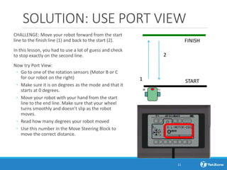 SOLUTION: USE PORT VIEW
CHALLENGE: Move your robot forward from the start
line to the finish line (1) and back to the start (2).
In this lesson, you had to use a lot of guess and check
to stop exactly on the second line.
Now try Port View:
◦ Go to one of the rotation sensors (Motor B or C
for our robot on the right)
◦ Make sure it is on degrees as the mode and that it
starts at 0 degrees.
◦ Move your robot with your hand from the start
line to the end line. Make sure that your wheel
turns smoothly and doesn’t slip as the robot
moves.
◦ Read how many degrees your robot moved
◦ Use this number in the Move Steering Block to
move the correct distance.
1
2
FINISH
START
B
C
11
 