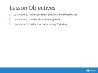 Lesson Objectives
1. Learn how to make your robot go forward and backwards
2. Learn how to use the Move Steering block
3. Learn how to read sensor values using Port View
2
 