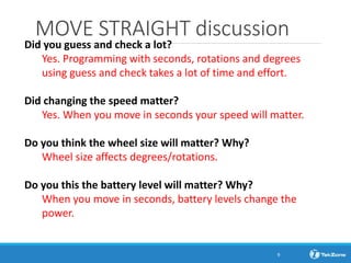 MOVE STRAIGHT discussion
Did you guess and check a lot?
Yes. Programming with seconds, rotations and degrees
using guess and check takes a lot of time and effort.
Did changing the speed matter?
Yes. When you move in seconds your speed will matter.
Do you think the wheel size will matter? Why?
Wheel size affects degrees/rotations.
Do you this the battery level will matter? Why?
When you move in seconds, battery levels change the
power.
9
 