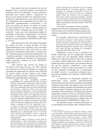 Para concluir este breve comentário ao texto de                      rígida. O máximo que se pode dizer é que na avaliação
                                                                             histórico-filosófica do movimento operário, a seleção
Bensaïd e Nair, é necessário registrar os momentos de                        reparatória da vanguarda era deficiente em Rosa, em
polêmica com Rosa Luxemburgo. A crítica substantiva                          comparação com as ações de massa que se poderiam
formulada pelos autores reprova o prognóstico de                             esperar; Lênin, sem consolar-se com os milagres das
Rosa de uma marcha inevitável do capitalismo para a                          futuras ações, tomava os operários avançados e constante
catástrofe e a suposição de que o agravamento incessante                     e incansavelmente os soldava em núcleos firmes, legais ou
das contradições sociais engendraria, por um lado, um                        ilegais, nas organizações de massa ou na clandestinidade,
                                                                             mediante um programa claramente definido. (TROTSKI,
proletariado espontaneamente revolucionário, e por
                                                                             1979a, p. 39-41)
outro, um partido que deveria ser apenas um “ponto
                                                                               Este artigo é concluído de forma instigante,
de união organizativa de todas as camadas postas em
                                                                      jogando por terra toda a interpretação estreita que se
movimento contra a burguesia por esta revolução”. A
                                                                      observou tanto entre marxistas-leninistas quanto entre
conclusão: “Assim, esta visão simplesmente trágica do
                                                                      trotskistas, da polêmica e das divergências entre Lênin
capitalismo conduz Rosa a superestimar o movimento
                                                                      e Rosa:
de massas e a subestimar a necessidade e o papel do                          Os tresnoitados confusionistas do espontaneísmo têm
partido no sistema capitalista” (BENSAÏD; NAIR, 1980,                        tanto direito de referir-se a Rosa como os miseráveis
p. 18 e 19)                                                                  burocratas do Comintern a Lênin. Deixemos de lado as
        Além dessa crítica mais séria, aliás já formulada                    questões secundárias, superadas pelos acontecimentos e
por Lukács em 1921, os autores afirmam, de forma                             com plena justeza podemos colocar nosso trabalho pela
                                                                             Quarta Internacional sob o signo dos “três L”, não apenas
surpreendentemente pouco respeitosa, que a concepção
                                                                             sob o signo de Lênin, mas também de Luxemburgo e
organizativa de Rosa era “muito mais trivial, às vezes                       Liebknecht (TROTSKI, 1979a, p. 44)6.2
emocional e com freqüência infra-teórica”, acusam-na de                        Defendemos a tese de que a experiência do
um “vitalismo ingênuo, um naturalismo organizativo”, de               Partido bolchevique não foi originalmente concebida
“simplismo entusiasta” e ainda afirmam que Rosa teria                 como modelo por seus dirigentes. Monty Johnstone
empunhado “a bandeira de ‘liberdade’ e da ‘democracia’                lembra que a idéia de partido de Lênin não se reduzia
contra as posições ‘extremas’ de Lênin” (BENSAÏD;                     a um único modelo organizativo. Houve o modelo do
NAIR, 1980, p. 17).                                                   partido de quadros ou de massas, com estruturas internas
        Cabe observar que, mesmo um Trotski já                        que iam do cupulismo conspirativo à mais ampla
plenamente bolchevique-leninista, em 1935, delimita                   democracia. “Comum a todos estes modelos era a idéia
suas diferenças com Rosa Luxemburgo no campo das                      de uma vanguarda centralizada que se emprenhasse
concepções de organização de maneira muito diferente                  em fundir a teoria e a consciência socialistas com o
dos autores citados até aqui. Vejamos como Trotski                    movimento espontâneo dos operários” (JOHNSTONE,
recupera as posições de Rosa a respeito do problema da                1988, p. 16).
relação entre espontaneidade e organização:                                    A experiência de organização partidária dos
      É inegável que Rosa Luxemburgo contrapôs
      apaixonadamente a espontaneidade das ações de massas
                                                                      bolcheviques esteve, portanto, indissoluvelmente
      à política conservadora “coroada pela vitória” da social-       imbricada com as tarefas e processos próprios da esquerda
      democracia alemã, sobretudo depois da revolução de              na Rússia. Assim sendo, cabe indagar: como e por que foi
      1905. Esta contraposição tinha um caráter absolutamente         erigida em modelo e adotada como paradigma nos quatro
      revolucionário e progressivo. Muito antes que Lênin,            cantos do mundo? A primeira resposta, e a mais óbvia, é
      Rosa Luxemburgo compreendeu o caráter retardatário dos          apontada por Monty Johnston: “Os bolcheviques haviam
      aparatos partidário e sindical e começou a lutar contra eles.
                                                                      conquistado a primeira vitória da revolução socialista e
      Na medida em que contou com a agudização inevitável
      dos conflitos de classe, sempre prognosticou com certeza        era inevitável que isso incrementasse o poder de atração
      a aparição elementar independente das massas contra a           do único tipo de partido que podia se vangloriar de uma
      vontade e a linha de conduta do oficialismo. Neste amplo        vitória tão formidável” (JOHNSTONE, 1988, p. 14).
      sentido histórico está comprovado que Rosa tinha razão.                  No momento em que o caminho bolchevique vai
      Porque a revolução de 1918 foi “espontânea”, isto é,            se consolidando como modelo, após a Primeira Guerra,
      as massas a levaram a cabo contra todas as previsões e
      precauções do oficialismo partidário. Mas, por outro
      lado, toda a história posterior da Alemanha demonstrou
      amplamente que a espontaneidade por si só está longe            6 Creio que fica claro aqui que a intenção de Trotski era apoiar-
      de ser suficiente para conseguir a vitória; o regime de         se em uma ampla e aberta tradição marxista para construir o novo
      Hitler é um argumento de peso contra a panacéia da              partido mundial e não em um único modelo artificialmente abstraído
      espontaneidade.                                                 da experiência histórica. Ainda que, talvez, o próprio Trotski
      A própria Rosa nunca se encerrou na mera teoria da              possa ser criticado por não ter sido absolutamente coerente com a
      espontaneidade (...) Rosa Luxemburgo se esforçou por            proposição formulada nesse texto. É interessante observar que,
      educar de antemão a ala revolucionária do proletariado e        segundo Hobsbawm, Karl Liebknecht, embora fosse filho de um
                                                                      dos fundadores do Partido Social-Democrata Alemão e amigo de
      por reuni-lo organizativamente tanto quanto possível. Na
                                                                      Marx e Engels, Wilhem Liebknecht, nem sequer se dizia marxista.
      Polônia constituiu uma organização independente muito
                                                                      (HOBSBAWM, 1995, p. 378.)
 