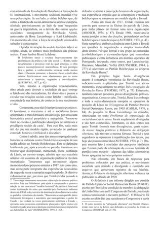 com o triunfo da Revolução de Outubro e a formação da                  defender e adotar a concepção leninista da organização,
III Internacional, o movimento socialista mundial vive                 sua experiência impedia que as concepções e tradições
uma polarização: de um lado, a vitória bolchevique; de                 bolcheviques se tornassem um modelo rígido e formal.
outro, a tradição da social-democracia alemã e européia,                        Ainda em maio de 1917, Trotski recusou um
alinhada patrioticamente ao lado de suas burguesias                    convite para somar-se às fileiras do partido de Lênin,
na guerra imperialista, ou a derrota das outras opções                 pois tinha planos de formar uma nova organização
socialistas: esmagamento da Revolução Alemã,                           (ABOSCH, 1974, p. 47). Desde 1904, mantivera-se
assassinato de Rosa Luxemburgo e Karl Liebknecht.                      numa posição acima das frações, pretendendo unificar
Em momentos de crise, a força de atração de um modelo                  bolcheviques e mencheviques (AUTHIER, 1976, p. 43).
salvador é ainda maior.                                                Seria superficial atribuir a distância entre Lênin e Trotski
         O poder de atração do modelo leninista talvez se              em questões de organização a simples imaturidade
origine, ainda, de estratos mais profundos das práticas                deste último. Por que Trotski e seu grupo de camaradas
sociais. Como lembra Henri Lefebvre:                                   (ex-bolcheviques e ex-mencheviques que mantinham
       O fetichismo nasce e renasce incessantemente das                publicações e certa influência em distritos operários de
       profundezas da prática e da vida social (...) Então, tendo      Petrogrado, integrado, entre outros, por Lunatcharsky,
       desaparecido o processo real do qual emergia, a obra
                                                                       Riazanov, Manuilski, Yoffe) (DEUTSCHER, 1984, p.
       parece incompreensível, maravilhosa. O seu prestígio
       fica a ganhar, o conhecimento torna-se ainda menos              277) só adereriam ao Partido Bolchevique às vésperas
       claro. O homem eminente, o homem eficaz, o indivíduo            da Revolução Russa?
       criador fetichizam-se num afastamento que os torna                       Em primeiro lugar, havia divergências
       misteriosos e temíveis, sagrados e amaldiçoados.                quanto à concepção estratégica da Revolução Russa,
       (LEFEBVRE, 1977, p. 62)                                         suficientemente explicitadas por Trotski em vários
        Sim, mesmo a organização revolucionária,                       momentos, especialmente no artigo Três concepções da
obra criada para destruir a sociedade da qual emerge                   Revolução Russa (TROTSKI, 1977, p. 75). Entretanto,
o fetichismo das mercadorias, foi absorvida e passou a                 também estavam presentes graves divergências político-
circular nas relações sociais como fetiche – mitificada,               organizativas. Como se sabe, Trotski, Rosa Luxemburgo
esvaziada de sua história, do contexto de seu nascimento               e toda a social-democracia européia se opuseram às
e vida.                                                                posições de Lênin no II Congresso do Partido Operário
        Certamente, esse não foi um processo espontâneo.               Social-Democrata Russo, em 1903 (CARLO, 1976, p.
O leninismo, o marxismo e até o socialismo foram                       84). As posições de Rosa Luxemburgo no episódio,
apropriados e transformados em ideologia por uma casta                 sintetizadas no texto Problemas de organização da
burocrática estatal parasitária e mesquinha. Tornou-se                 social-democracia russa, foram amplamente divulgadas
fator de coesão e justificação ideológica de interesses e              e são bem conhecidas. Entretanto, os dois textos nos
privilégios sociais de casta7.1 Para este fim, nada mais               quais Trotski formula suas divergências, quais sejam:
útil do que um modelo rígido, esvaziado de qualquer                    As nossas tarefas políticas e Relatório da delegação
conteúdo histórico verificável e discutível.                           siberiana, não tiveram a mesma fortuna. Trotski e seus
        Como é sabido, uma das armas empregadas pela                   seguidores se opuseram à republicação dos textos, que
burocracia stalinista contra Trotski foi a acusação de sua             hoje são pouco conhecidos (AUTHIER, 1976, p. 7). Ora,
tardia adesão ao Partido Bolchevique. Este se defendeu                 este mesmo fato é revelador dos processos históricos
lembrando que, após a entrada no partido, tornara-se um                que fizeram parte da afirmação do sistema leninista de
bolchevique disciplinado, merecendo plena confiança                    partido como modelo – algumas das idéias alternativas
de Lênin; ao mesmo tempo, admitiu que sua trajetória                   foram apagadas por seus próprios autores!
anterior em assuntos de organização partidária revelara                         Não obstante, em busca de respostas para
imaturidade. Tentaremos aqui reconstituir alguns                       problemas colocados por sua prática, o movimento
momentos desse percurso anterior a 1917, não como erro,                socialista vem abrindo e divulgando o conteúdo dos
mas como parte integrante das experiências necessárias                 arquivos que conservam registros de sua história.
da esquerda russa e européia naquele período. O objetivo               Assim, o Relatório da delegação siberiana voltou a ser
é demonstrar que, por mais que Trotski tenha passado a                 publicado na década de 1970.
7 Talvez seja interessante mencionar a descrição do sistema político            O Relatório é um informe dirigido aos comitês
soviético feita por Hobsbawm, pois ajuda a compreender o quanto a      do Partido Operário Social Democrata Russa (POSDR),
adoção de um caricatural “modelo leninista” de partido é funcional
como legitimação do satus quo mantido pela burocracia stalinista
                                                                       escrito por Trotski na condição de membro da delegação
dentro da URSS e do exercício da dominação dessa burocracia sobre      da União Siberiana ao II Congresso do Partido, prestando
os partidos comunistas do mundo. “Baseavam-se num partido único        contas e analisando o encontro político8.2 O Relatório foi
fortemente hierárquico e autoritário que monopolizava o poder do       escrito nos dois dias que sucederam o Congresso e a partir
Estado – na verdade às vezes praticamente substituía o Estado -,
operando uma economia centralmente planejada e (pelo menos em          8 O outro membro da “delegação siberiana” era Dimitri Ulianov,
teoria) impondo uma única ideologia marxista-leninista compulsória     irmão mais novo de Lênin, que defendeu as posições do irmão no
aos habitantes do país” (HOBSBAWM, 1995, p. 365.)                      Congresso (TROTSKI s/d/, p 170).
 
