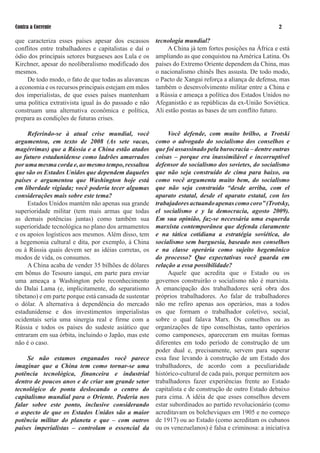 Contra a Corrente                                                                                      

que caracteriza esses países apesar dos escassos        tecnologia mundial?
conflitos entre trabalhadores e capitalistas e daí o         A China já tem fortes posições na África e está
ódio dos principais setores burgueses aos Lula e os     ampliando as que conquistou na América Latina. Os
Kirchner, apesar do neoliberalismo modificado dos       países do Extremo Oriente dependem da China, mas
mesmos.                                                 o nacionalismo chinês lhes assusta. De todo modo,
     De todo modo, o fato de que todas as alavancas     o Pacto de Xangai reforça a aliança de defensa, mas
a economia e os recursos principais estejam em mãos     também o desenvolvimento militar entre a China e
dos imperialistas, de que esses países mantenham        a Rússia e ameaça a política dos Estados Unidos no
uma política extrativista igual às do passado e não     Afeganistão e as repúblicas da ex-União Soviética.
construam uma alternativa econômica e política,         Ali estão postas as bases de um conflito futuro.
prepara as condições de futuras crises.

     Referindo-se à atual crise mundial, você         Você defende, com muito brilho, a Trotski
argumentou, em texto de 2008 (As sete vacas,     como o advogado do socialismo dos conselhos e
magérrimas) que a Rússia e a China estão atados  que foi assassinado pela burocracia – dentre outras
ao futuro estadunidense como ladrões amarrados   coisas – porque era inassimilável e incorruptível
por uma mesma corda e, ao mesmo tempo, ressaltou defensor do socialismo dos sovietes, do socialismo
que são os Estados Unidos que dependem daqueles  que não seja construído de cima para baixo, ou
países e argumentou que Washington hoje está     como você argumenta muito bem, do socialismo
em liberdade vigiada; você poderia tecer algumas que não seja construído “desde arriba, com el
considerações mais sobre este tema?              aparato estatal, desde el aparato estatal, con los
     Estados Unidos mantém não apenas sua grande trabajadores actuando apenas como coro” (Trotsky,
superioridade militar (tem mais armas que todas  el socialismo e y la democracia, agosto 2009).
as demais potências juntas) como também sua      Em sua opinião, faz-se necessária uma esquerda
superioridade tecnológica no plano dos armamentosmarxista contemporânea que defenda claramente
                                                 e na tática cotidiana a estratégia soviética, do
e os apoios logísticos aos mesmos. Além disso, tem
a hegemonia cultural e dita, por exemplo, à Chinasocialismo sem burguesia, baseado nos conselhos
                                                 e na classe operária como sujeito hegemônico
ou à Rússia quais devem ser as idéias corretas, os
modos de vida, os consumos.                      do processo? Que expectativas você guarda em
                                                 relação a essa possibilidade?
     A China acaba de vender 35 bilhões de dólares
em bônus do Tesouro ianqui, em parte para enviar      Aquele que acredita que o Estado ou os
uma ameaça a Washington pelo reconhecimento      governos construirão o socialismo não é marxista.
do Dalai Lama (e, implicitamente, do separatismo A emancipação dos trabalhadores será obra dos
                                                 próprios trabalhadores. Ao falar de trabalhadores
tibetano) e em parte porque está cansada de sustentar
o dólar. A alternativa à dependência do mercado  não me refiro apenas aos operários, mas a todos
estadunidense e dos investimentos imperialistas  os que formam o trabalhador coletivo, social,
ocidentais seria uma sinergia real e firme com a sobre o qual falava Marx. Os conselhos ou as
Rússia e todos os países do sudeste asiático que organizações de tipo conselhistas, tanto operários
                                                 como camponeses, apareceram em muitas formas
entraram em sua órbita, incluindo o Japão, mas este
não é o caso.                                    diferentes em todo período de construção de um
                                                 poder dual e, precisamente, servem para superar
     Se não estamos enganados você parece essa fase levando à construção de um Estado dos
imaginar que a China tem como tornar-se uma trabalhadores, de acordo com a peculiaridade
potência tecnológica, financeira e industrial histórico-cultural de cada país, porque permitem aos
dentro de poucos anos e de criar um grande setor trabalhadores fazer experiências frente ao Estado
tecnológico de ponta deslocando o centro do capitalista e de construção de outro Estado debaixo
capitalismo mundial para o Oriente. Poderia nos para cima. A idéia de que esses conselhos devem
falar sobre este ponto, inclusive considerando estar subordinados ao partido revolucionário (como
o aspecto de que os Estados Unidos são a maior acreditavam os bolcheviques em 905 e no começo
potência militar do planeta e que – com outros de 97) ou ao Estado (como acreditam os cubanos
países imperialistas – controlam o essencial da ou os venezuelanos) é falsa e criminosa: a iniciativa
 
