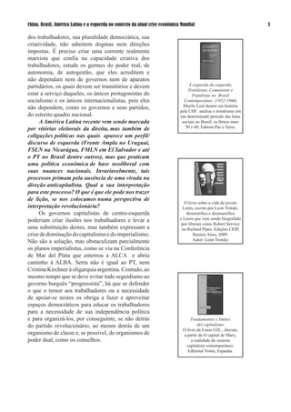 China, Brasil, América Latina e a esquerda no contexto da atual crise econômica Mundial                              

dos trabalhadores, sua pluralidade democrática, sua
criatividade, não admitem dogmas nem direções
impostas. É preciso criar uma corrente realmente
marxista que confia na capacidade criativa dos
trabalhadores, estude os germes do poder real, de
autonomia, de autogestão, que eles acreditem e
não dependam nem de governos nem de aparatos
partidários, os quais devem ser transitórios e devem                                À esquerda da esquerda,
                                                                                    Trotskistas, Comunistas e
estar a serviço daqueles, os únicos protagonistas do                                  Populistas no Brasil
socialismo e os únicos internacionalistas, pois eles                             Contemporâneo (1952-1966)
não dependem, como os governos e seus partidos,                                  Murilo Leal doutor em história
                                                                               pela USP, analisa o trotskismo em
do estreito quadro nacional.                                                   um determinado período das lutas
     A América Latina recente vem sendo marcada                                 sociais no Brasil, os férteis anos
por vitórias eleitorais da direita, mas também de                                 50 e 60; Editora Paz e Terra.

coligações políticas nas quais aparece um perfil/
discurso de esquerda (Frente Ampla no Uruguai,
FSLN na Nicarágua, FMLN em El Salvador e até
o PT no Brasil dentre outros), mas que praticam
uma política econômica de base neoliberal com
suas nuances nacionais. Invariavelmente, tais
processos primam pela ausência de uma virada na
direção anticapitalista. Qual a sua interpretação
para este processo? O que é que ele pode nos trazer
de lição, se nos colocamos numa perspectiva de
                                                                                 O livro sobre a vida do jovem
interpretação revolucionária?                                                   Lenin, escrito por Leon Trotski,
     Os governos capitalistas de centro-esquerda                                  desmistifica e desmumifica
poderiam criar ilusões nos trabalhadores e levar a                             o Lenin que vem sendo biografado
                                                                                por liberais como Robert Service
uma substituição destes, mas também expressam a                                 ou Richard Pipes. Edições CEIP,
crise de dominação do capitalismo e do imperialismo.                                   Buenos Aires, 009.
Não são a solução, mas obstaculizam parcialmente                                       Autor: León Trotsky

os planos imperialistas, como se viu na Conferência
de Mar del Plata que enterrou a ALCA e abriu
caminho à ALBA. Serra não é igual ao PT, nem
Cristina Kirchner à oligarquia argentina. Contudo, ao
mesmo tempo que se deve evitar todo seguidismo ao
governo burguês “progressista”, há que se defender
o que o temor aos trabalhadores ou a necessidade
de apoiar-se nestes os obriga a fazer e aproveitar
espaços democráticos para educar os trabalhadores
para a necessidade de sua independência política
e para organizá-los, por conseguinte, se não detrás                                 Fundamentos y límites
do partido revolucionário, ao menos detrás de um                                         del capitalismo
                                                                                O livro de Louis Gill, , discute,
organismo de classe e, se possível, de organismos de                            a partir de O capital de Marx,
poder dual, como os conselhos.                                                       a realidade do sistema
                                                                                  capitalista contemporâneo.
                                                                                  Editorial Trotta, Espanha.
 