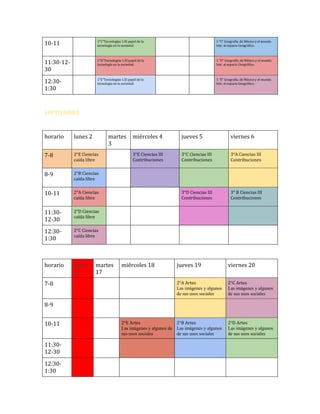 10-11

1”C”Tecnologías 1.El papel de la
tecnología en la sociedad.

1 “C” Geografía. de México y el mundo.
Intr. al espacio Geográfico.

11:30-1230

1”D”Tecnologías 1.El papel de la
tecnología en la sociedad.

1 “D” Geografía. de México y el mundo.
Intr. al espacio Geográfico.

12:301:30

1”E”Tecnologías 1.El papel de la
tecnología en la sociedad.

1 “E” Geografía. de México y el mundo.
Intr. al espacio Geográfico.

SEPTIEMBRE

horario

lunes 2

7-8

2°E Ciencias
caída libre

8-9

2°B Ciencias
caída libre

10-11

2°A Ciencias
caída libre

11:3012-30

2°D Ciencias
caída libre

12:301:30

2°C Ciencias
caída libre

horario

lunes
16

7-8

martes
3

martes
17

miércoles 4

jueves 5

viernes 6

3°E Ciencias III
Contribuciones

3°C Ciencias III
Contribuciones

3°A Ciencias III
Contribuciones

3°D Ciencias III
Contribuciones

3° B Ciencias III
Contribuciones

miércoles 18

jueves 19

viernes 20

2°A Artes
Las imágenes y algunos
de sus usos sociales

2°C Artes
Las imágenes y algunos
de sus usos sociales

2°E Artes
2°B Artes
Las imágenes y algunos de Las imágenes y algunos
sus usos sociales
de sus usos sociales

2°D Artes
Las imágenes y algunos
de sus usos sociales

8-9
10-11
11:3012-30
12:301:30

 