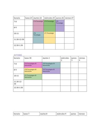 horario

lunes 23 martes 24

miércoles 25 jueves 26 viernes 27

2°A Tecnología 2°D Tecnología

7-8

2°E
Tecnología

8-9
2°b
Tecnología

10-11

2°C Tecnología

11:30-12-30
12:30-1:30

OCTUBRE
horario

lunes 30

martes 1

7-8

3°A Tecnologías III
Innovación

3°D Tecnologías III
Innovación

8-9

3°B Tecnologías III
Innovación

3°E Tecnologías III
Innovación

10-11

miércoles
2

jueves
3

viernes
4

3°C Tecnologías III
Innovación

jueves

viernes

11:30-1230
12:30-1:30

horario

lunes 7

martes 8

miércoles 9

 