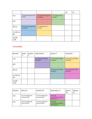 10
7-8

2°A Español indagación de
noticias

2°C Español indagación
de noticias

2°B Español indagación
de noticias

11

2°E indagación de
noticias

2°C indagación de
noticias

8-9
10-11
11:30-1230
12:301:30

NOVIEMBRE

horario

lunes
4

martes
5

jueves 7

viernes 8

3°E Ciencias III Tabla
Periódica

3°C Ciencias III Tabla
Periódica

3°A Ciencias III Tabla
Periódica

3°D Ciencias III Tabla
Periódica

7-8

miércoles 6

3°B Ciencias III Tabla
Periódica

jueves
14

8-9
10-11
11:30-1230
12:301:30

horario

lunes 11

martes 12

miércoles 13

7-8

3°A Tecnologías III
Generaciones

3°D Tecnologías III
Generaciones

2°C F.C.E
los derechos sexuales y
reproductivos.

8-9

3°B Tecnologías III
Generaciones

3°E Tecnologías III
Generaciones

2°D F.C.E
los derechos sexuales y
reproductivos.

viernes
15

 
