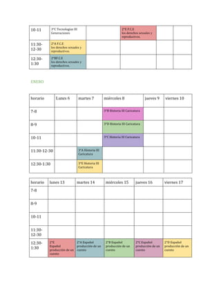 10-11

3°C Tecnologías III
Generaciones

2°E F.C.E
los derechos sexuales y
reproductivos.

11:3012-30

2°A F.C.E
los derechos sexuales y
reproductivos.

12:301:30

2°BF.C.E
los derechos sexuales y
reproductivos.

ENERO

horario

Lunes 6

martes 7

miércoles 8

jueves 9

7-8

3°B Historia III Caricatura

8-9

3°D Historia III Caricatura

10-11

viernes 10

3°C Historia III Caricatura

11:30-12-30

3°A Historia III
Caricatura

12:30-1:30

3°E Historia III
Caricatura

horario

lunes 13

martes 14

miércoles 15

jueves 16

viernes 17

2°B Español
producción de un
cuento

2°C Español
producción de un
cuento

2°D Español
producción de un
cuento

7-8
8-9
10-11
11:3012-30
12:301:30

2°E
2°A Español
Español
producción de un
producción de un cuento
cuento

 