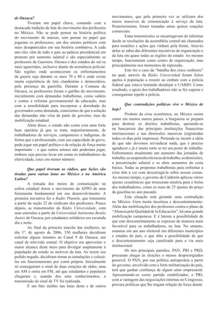 de Oaxaca?                                                   movimentos, que pela primeira vez se utilizara dos
         Tiveram um papel chave, contando com a              meios massivos de comunicação à serviço da luta.
destacada tradição de luta do movimento dos profesores       Posteriormente, foram tomadas umas quinze estações
no México. Não se pode pensar na história política           comerciais.
do movimento de massas, sem pensar no papel que                      Estas transmissões se encarregavam de informar
jogaram os professores, um dos setores políticos com         desde as resoluções da assembléia central até chamados
mais desaparecidos em sua história combativa. A cada         para reuniões e ações que vinham pela frente. Através
ano eles vêm de todo o país ao palácio presidencial em       delas se sabia das diferentes iniciativas de organização e
protesto por aumento salarial e são especialmente os         da luta em quase todas as regiões do estado. Ao mesmo
profesores de Guerrero, Oaxaca e dos estados do sul os       tempo, funcionaram como centro de organização, mas
mais aguerridos, inclusive diante da resistência policial.   principalmente nos momentos de repressão.
São regiões onde aconteceram os enfrentamentos                       Este foi o caso da “batalha dos cinco senhores”
da guerra suja durante os anos 70 e 80 e onde existe         na qual, através da Rádio Universidad foram feitos
muita experiência de luta clandestina e democrática,         apelos à população a resistir ao embate com a policía
pela presença da guerrilla. Durante a Comuna de              federal que estava tentando desalojar a UABJO. Como
Oaxaca, os professores foram o gatilho do movimento,         resultado, o apoio dos trabalhadores não se fez esperar e
inicialmente com demandas trabalhistas, como salário         conseguiram repelir a policía.
e contra a reforma governamental da educação, mas
com a sensibilidade para incorporar a derrubada do                   Que contradições políticas vive o México de
governador como demanda, conscientes de que a solução        hoje?
das demandas não viria de parte do governo, mas da                    Produto da crise econômica, no México assim
mobilização estadual.                                        como em muitos outros países, a burguesia se prepara
         Além disso, o estado não conta com uma forte        para destruir os direitos trabalhistas, apoiando-se
base operária já que se trata, majoritariamente, de          na bancarrota das principais instituições financeiras
trabalhadores de serviços, camponeses e indígenas, de        internacionais e nas demissões massivas (registradas
forma que o professorado, com sua capacidade de greve,       todos os dias pela imprensa). Pretende-se incutir a idéia
pode jogar um papel político e de relação de força muito     de que não devemos reivindicar nada, que é preciso
importante – e que outros setores não poderiam jogar,        agradecer e já é muita sorte se ter um posto de trabalho.
embora seja preciso levar em conta os trabalhadores da       Enfrentamos atualmente um aumento das jornadas de
eletricidade, estes em menor número.                         trabalho, as suspensões técnicas de trabalho, as demissões,
                                                             a precarização salarial e os altos aumentos da cesta
         Que papel tiveram as rádios, que lições são         básica. Todas as propostas trabalhistas para enfrentar a
tiradas para outras lutas no México e na América             crise têm a ver com descarregá-la sobre nossas costas.
Latina?                                                      Ao mesmo tempo, o governo de Calderón aplicou vários
         A tomada dos meios de comunicação na                ajustes econômicos que trouxeram miséria para o bolso
esfera estadual dotou o movimento da APPO de uma             dos trabalhadores, como os mais de 25 ajustes do preço
ferramenta fundamental em seu desenvolvimento. A             da gasolina no ano passado.
primeira iniciativa foi a Radio Plantón, que transmitia               Esta situação está gerando uma contradição
a partir da seção 22 do sindicato dos profesores. Pouco      no México. Gera muita incerteza e descontentamento.
depois, as transmissões da Rádio Universidade, com           Além das mobilizações dos profesores contra o plano de
suas emissões a partir da Universidad Autónoma Benito        “Alianza pela Qualidad de la Educación”, há uma grande
Juarez de Oaxaca, por estudantes solidários era escutada     mobilização camponesa. E é latente a possibilidade de
dia e noite.                                                 que este descontentamento se expresse de maneira mais
         Ao final da primeira marcha das mulheres, no        favorável para os trabalhadores, na luta. No entanto,
dia 1º. de agosto de 2006, 350 mulheres decidiram            estamos em um ano eleitoral em diferentes municípios
solicitar alguns minutos ao Canal 9 de Oaxaca, um            e estados do país, o que abre a possibilidade de que
canal de televisão estatal. O objetivo era aproveitar o      o descontentamento seja canalizado para a via mais
maior alcance deste meio para divulgar amplamente à          institucional.
população do estado os motivos da luta. Ao terem seu                  Os tres principais partidos, PAN, PRI e PRD,
pedido negado, decidiram tomar as instalações e colocá-      procuram chegar às eleições o menos desprestigiados
las em funcionamento por conta própria. Inicialmente         possível. O PAN, por sua política antioperária a partir
só conseguiram o sinal de duas estações de rádio, uma        do governo, envolvido com a forte militarização do país,
em AM e outra em FM, até que estudantes e populares          terá que ganhar confiança de algum setor empresarial.
chegaram e, usando dos seus conhecimentos, a                 Apresentando-se como partido estabilizador; o PRI,
transmissão do sinal de TV foi realizada.                    com a vantagem das negociações internas no Congresso,
         É um fato inédito nas lutas deste e de outros       procura políticas que lhe tragam relação de força diante
 
