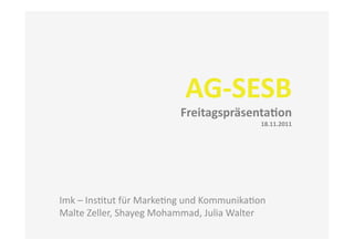 AG-­‐SESB	
  
                                     Freitagspräsenta3on	
  
                                                              18.11.2011	
  




Imk	
  –	
  Ins(tut	
  für	
  Marke(ng	
  und	
  Kommunika(on	
  
Malte	
  Zeller,	
  Shayeg	
  Mohammad,	
  Julia	
  Walter	
  
 