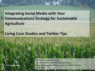 Integrating Social Media with Your
Communications Strategy for Sustainable
Agriculture

Living Case Studies and Twitter Tips




                           Beth Kanter, Visiting Scholar
                           The David and Lucile Packard Foundation
Flickr photo by pro soil   West Coast Sustainable Agriculture Grantees Webinar
                           April, 2012
 