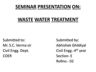 SEMINAR PRESENTATION ON:
WASTE WATER TREATMENT
Submitted to: Submitted by:
Mr. S.C. Verma sir Abhishek Ghildiyal
Civil Engg. Dept. Civil Engg.-4th year
COER Section- E
Rollno.- 02
 