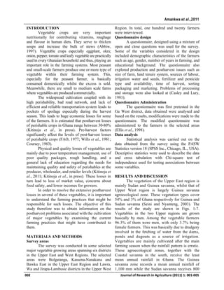 INTRODUCTION
Vegetable crops are very important
nutritionally for contributing vitamins, roughage
and flavour in human diets. They serve to thicken
soups and increase the bulk of stews (Abbiw,
1997). Vegetable crops especially eggplant, okra;
onion, pepper, tomato and leafy vegetable are practically
used in every Ghanaian household and thus, playing an
important role in the farming systems. Most peasant
and small-scale farmers produce one or more type of
vegetable within their farming system. This,
especially for the peasant farmer, is basically
consumed domestically whilst the excess is sold.
Meanwhile, there are small to medium scale farms
where vegetables are produced commercially.
The widespread cultivation coupled with its
high perishability, bad road network, and lack of
efficient and reliable transportation system leads to
pockets of spoilage especially during the harvest
season. This leads to huge economic losses for some
of the farmers. It is estimated that postharvest losses
of perishable crops in Ghana range between 30-80%
(Kitinoja et al., in press). Pre-harvest factors
significantly affect the levels of post-harvest losses
of perishable crops (FAO, 1977; Wills et al., 1981;
Coursey, 1983).
Physical and quality losses of vegetables are
mainly due to poor temperature management, use of
poor quality packages, rough handling, and a
general lack of education regarding the needs for
maintaining quality and safety of perishables at the
producer, wholesaler, and retailer levels (Kitinoja et
al., 2011; Kitinoja et al., in press). These losses in
turn lead to loss of market value, concerns about
food safety, and lower incomes for growers.
In order to resolve the extensive postharvest
losses in several of these vegetables, it is important
to understand the farming practices that might be
responsible for such losses. The objective of this
study therefore was to obtain information on the
postharvest problems associated with the cultivation
of major vegetables by examining the current
farming practices that might have contributed to
them.
MATERIALS AND METHODS
Survey areas
The survey was conducted in some selected
major vegetable growing areas spanning six districts
in the Upper East and West Regions. The selected
areas were Bolgatanga, Kassena-Nanakana and
Bawku East in the Upper East Region and Lawra,
Wa and Jirapa-Lambusie districts in the Upper West
Region. In total, one hundred and twenty farmers
were interviewed.
Questionnaire design
A questionnaire, designed using a mixture of
open and close questions was used for the survey.
Some of the variables considered in the design
included demographic characteristics of the farmers
such as age, gender, number of years in farming, and
educational background. The questionnaire also
explored production and postharvest issues such as
size of farm, land tenure system, sources of labour,
irrigation water and seeds, fertilizer and pesticide
type and availability, time of harvest, sorting
packaging and marketing. Problems of processing
and storage were also looked at (Casley and Lury,
1981).
Questionnaire Administration
The questionnaire was first pretested in the
Ga West district, data obtained were analysed and
based on the results, modifications were made to the
questionnaire. The modified questionnaire was
administered to the farmers in the selected areas
(Ellis et al., 1998).
Data analysis
Statistical analysis was carried out on the
data obtained from the survey using the PASW
Statistics version 18 (SPSS Inc., Chicago, IL., USA).
Descriptive statistics were used to describe the data
and cross tabulation with Chi-square test of
independence used for testing associations between
some variables.
RESULTS AND DISCUSSION
The vegetation of the Upper East region is
mainly Sudan and Guinea savanna, whilst that of
Upper West region is largely Guinea savanna
agroecological zone. These vegetation types cover
54% and 3% of Ghana respectively for Guinea and
Sudan savanna (Seini and Nyanteng, 2003). The
results of the study are shown in Figs. 1-7.
Vegetables in the two Upper regions are grown
basically by men. Among the vegetable farmers
96.3% of them were men, with only 3.7% being
female farmers. This was basically due to drudgery
involved in the fetching of water from the dams,
ponds and dugouts as a source of irrigation.
Vegetables are mainly cultivated after the main
farming season when the rainfall pattern is erratic.
These agroecological zones, together with the
Coastal savanna in the south, receive the least
mean annual rainfall in Ghana. The Guinea
savanna zone records a mean annual rainfall of
1,100 mm while the Sudan savanna receives 800
002 Journal of Research in Agriculture (2011) 1: 001-005
Amankwa et al.,2011
 