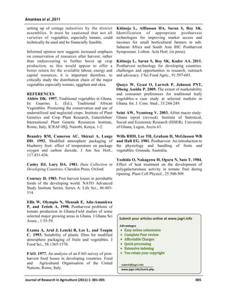 setting up of cottage industries by the district
assemblies. It must be cautioned that not all
varieties of vegetables, especially tomato, could
technically be used and be financially feasible.
Informed opinion now suggests increased emphasis
on conservation of resources after harvest, rather
than endeavouring to further boost up crop
production, as this would appear to offer a
better return for the available labour, energy and
capital resources, it is important therefore, to
critically study the distribution chain of the major
vegetables especially tomato, eggplant and okra.
REFERENCES
Abbiw DK. 1997. Traditional vegetables in Ghana.
In: Guarino, L. (Ed.), Traditional African
Vegetables. Promoting the conservation and use of
underutilized and neglected crops. Institute of Plant
Genetics and Crop Plant Research, Gatersleben/
International Plant Genetic Resources Institute,
Rome, Italy, ICRAF-HQ, Nairobi, Kenya. 1-2.
Beaudry RM, Cameron AC, Shirazi A, Lange
DD. 1992. Modified atmosphere packaging of
blueberry fruit: effect of temperature on package
oxygen and carbon dioxide. J Am Soc Hort.,
117:431-436.
Casley DJ, Lury DA. 1981. Data Collection in
Developing Countries. Claredon Press, Oxford.
Coursey D. 1983. Post harvest losses in perishable
foods of the developing world. NATO Advanced
Study Institute Series. Series A: Life Sci., 46:485-
514.
Ellis W, Olympio N, Mensah E, Adu-Amankwa
P, and Tetteh A. 1998. Postharvest problems of
tomato production in Ghana-Field studies of some
selected major growing areas in Ghana. J Ghana Sci
Assoc., 1:55-59.
Exama A, Arul J, Lencki R, Lee L, and Toupin
C. 1993. Suitability of plastic films for modified
atmosphere packaging of fruits and vegetables. J
Food Sci., 58:1365-1370.
FAO. 1977. An analysis of an FAO survey of post-
harvest food losses in developing countries. Food
and Agricultural Organisation of the United
Nations, Rome, Italy.
Kitinoja L, AlHassan HA, Saran S, Roy SK.
Identification of appropriate postharvest
technologies for improving market access and
incomes for small horticultural farmers in sub-
Saharan Africa and South Asia IHC Postharvest
Symposium. Lisbon. Acta Hort. (in press).
Kitinoja L, Saran S, Roy SK, Kader AA. 2011.
Postharvest technology for developing countries:
challenges and opportunities in research, outreach
and advocacy. J Sci Food Agric., 91:597-603.
Quaye W, Gyasi O, Larweh P, Johnson PNT,
Obeng Aseidu P. 2009. The extent of marketability
and consumer preferences for traditional leafy
vegetables–a case study at selected markets in
Ghana. Int. J. Cons. Stud., 33:244-249.
Seini AW, Nyanteng V. 2003. Afrint macro study:
Ghana report (revised). Institute of Statistical,
Social and Economic Research (ISSER). University
of Ghana, Legon, Accra 63.
Wills RHH, Lee TH, Graham D, McGlasson WB
and Hall EG. 1981. Postharvest: An introduction to
the physiology and handling of fruits and
vegetables. Granada, Australia.
Yoshida O, Nakagawa H, Ogura N, Sato T. 1984.
Effect of heat treatment on the development of
polygalacturonase activity in tomato fruit during
ripening. Plant Cell Physiol., 25:500-509.
Journal of Research in Agriculture (2011) 1: 001-005 005
Amankwa et al.,2011
Submit your articles online at www.jagri.info
Advantages
 Easy online submission
 Complete Peer review
 Affordable Charges
 Quick processing
 Extensive indexing
 You retain your copyright
submit@jagri.info
www.jagri.info/Sumit.php.
 