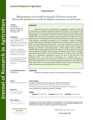 Biodegradation of insecticidal compounds of Clausena anisata and
Plectranthus glandulosus essential oils applied as protectant on stored grains.
Keywords:
Persistent compounds, essential oils, safety food, toxicity, stored products.
ABSTRACT:
Essential oils of some aromatic plants are suggested in Northern Cameroon
as alternatives to hazardous pesticides having harmful effects on the consumer and
the environment. The active compounds of these essential oils are very volatile, easily
biodegradable. To be effective, treatments should be made with short interval and
regular time. This mode of use generates the accumulation of constituents of these
essential oils on the treated food and could limit food security and safety. The present
study aimed at evaluating the variation of the constituent’s quality of Clausena
anisata (Rutaceae) and Plectranthus glandulosus (Lamiaceae) essential oils and their
levels on food products according to time. In this way, samples of corn grains and
flour were treated with these essential oils and stored during 150 days. During this
storage, the persistent compounds present in these samples were extracted by
hydrodistillation and analyzed by GC/FID. The obtained results showed that, essential
oils concentration decreases on food products according to the duration of storage,
with half-life times (IT50) of 24.16 and 34.61 days for C. anisata, and 25 and 38.75
days for P. glandulosus, respectively on grains and flour. At 150 days after the
treatment, there is no more that six constituents of C. anaisata and 3 of P.
glandulosus on the grains, and 10 and seven constituents on the flour respectively for
these two essential oils. The rates of these persistent constituents are more than 62.5
times lower than the toxic concentration observed from the day of treatment. At
these used doses, these constituents are not toxic to consumers.
039-048 | JRA | 2012 | Vol 1 | No 1
This article is governed by the Creative Commons Attribution License (http://creativecommons.org/
licenses/by/2.0), which gives permission for unrestricted use, non-commercial, distribution and
reproduction in all medium, provided the original work is properly cited.
www.jagri.info.
Journal of Research in
Agriculture
An International Scientific
Research Journal
Authors:
Goudoum A1
,
Ngamo Tinkeu LS2
,
Ngassoum MB3
and
Mbofung CM3
.
Institution:
1. The Higher Institute of the
Sahel, Department of
Agriculture, Livestock and
Derived products, P.O. Box
46 Maroua; Cameroon.
2. Faculty of Sciences,
Department of Biological
Sciences, P.O. Box 454
Ngaoundere; Cameroon.
3. National High School of
Agro Industrial Sciences,
P.O. Box 455 Ngaoundere;
Cameroon
Corresponding author:
Goudoum A.
Email:
goudoumaugust@gmail.com.
Phone No:
(+237) 77 17 11 62.
(+237) 95 28 40 98.
Web Address:
http://www.jagri.info
documents/AG0017.pdf.
Dates:
Received: 31 Jan 2012 Accepted: 09 Feb 2012 Published: 10 Mar 2012
Article Citation:
Goudoum A, Ngamo Tinkeu LS, Ngassoum MBand Mbofung CM.
Biodegradation of insecticidal compounds of Clausena anisata and
Plectranthus glandulosus essential oils applied as protectant on stored grains.
Journal of Research in Agriculture (2012) 1: 039-048
Original Research
Journal of Research in Agriculture
JournalofResearchinAgriculture An International Scientific Research Journal
 
