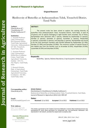 Biodiversity of Butterflies at Ambasamudram Taluk, Tirunelveli District,
Tamil Nadu
Keywords:
Butterflies, Species, Relative Abundance, Crop Ecosystem, Ambasamudram.
ABSTRACT:
The present study has been aimed to explore the existing diversity of
butterflies from Ambasamudram Taluk, Tirunelveli District, Tamil Nadu. A total of
19 genera and 23 species belonging to eight families were recorded. Out of these,
Nymphalidae were dominant with 7 species, followed by Papilionidae (5 species),
Pieridae (5 species), Danaidae (3 species), Acraeidae (1 species), Hesperiidae
(1 species), Lycaenidae (1 species), and Satyridae (1 species). Nymphalidae was found
to be the most dominant members with 30.43% followed by Papilionidae (21.74%),
Pieridae (17.39%) and Danaidae (13.04%). The minimum number of species found in
this habitat was from the families such as Acraeidae (4.35%), Hesperiidae (4.35%),
Lycaenidae (4.35%) and Satyridae (4.35%).
099-107 | JRA | 2012 | Vol 1 | No 2
This article is governed by the Creative Commons Attribution License (http://creativecommons.org/
licenses/by/2.0), which gives permission for unrestricted use, non-commercial, distribution, and
reproduction in all medium, provided the original work is properly cited.
www.jagri.info
Journal of Research in
Agriculture
An International Scientific
Research Journal
Authors:
Elanchezhyan K1
,
VinothKumar B2
,
Madhu Sudhanan E3
.
Institution:
1. Assistant Professor
(Agrl. Entomology),
Rice Research Station,
Tamil Nadu Agricultural
University, Ambasamudram-
627 401, Tirunelveli,
Tamil Nadu, India.
2. Assistant Professor
(Agrl. Entomology),
Hybrid Rice Evaluation
Centre, Tamil Nadu
Agricultural University,
Gudalur - 643 212,
The Nilgiris, Tamil Nadu,
India.
3. Research Scholar,
Dept. of Agricultural
Entomology, Tamil Nadu
Agricultural University,
Coimbatore - 641 003,
Tamil Nadu, India.
Corresponding author:
Elanchezhyan K.
Email:
drchezhiyanphd@gmail.com
Web Address:
http://www.jagri.info
documents/AG0025.pdf.
Dates:
Received: 12 Jul 2012 Accepted: 25 Jul 2012 Published: 31 Jul 2012
Article Citation:
Elanchezhyan K, VinothKumar B, Madhu Sudhanan E.
Biodiversity of Butterflies at Ambasamudram Taluk, Tirunelveli District, Tamil Nadu.
Journal of Research in Agriculture (2012) 1(2): 099-107
Original Research
Journal of Research in Agriculture
JournalofResearchinAgriculture An International Scientific Research Journal
 
