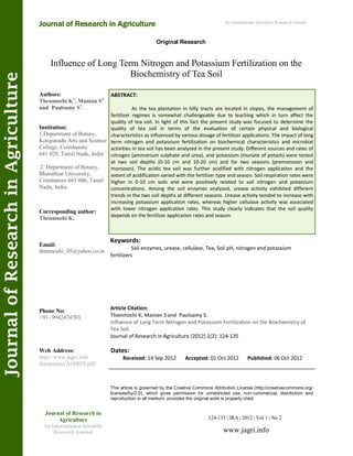 Influence of Long Term Nitrogen and Potassium Fertilization on the
Biochemistry of Tea Soil
Keywords:
Soil enzymes, urease, cellulase, Tea, Soil pH, nitrogen and potassium
fertilizers
ABSTRACT:
As the tea plantation in hilly tracts are located in slopes, the management of
fertilizer regimes is somewhat challengeable due to leaching which in turn affect the
quality of tea soil. In light of this fact the present study was focused to determine the
quality of tea soil in terms of the evaluation of certain physical and biological
characteristics as influenced by various dosage of fertilizer applications. The impact of long
term nitrogen and potassium fertilization on biochemical characteristics and microbial
activities in tea soil has been analyzed in the present study. Different sources and rates of
nitrogen (ammonium sulphate and urea), and potassium (muriate of potash) were tested
at two soil depths (0-10 cm and 10-20 cm) and for two seasons (premonsoon and
monsoon). The acidic tea soil was further acidified with nitrogen application and the
extent of acidification varied with the fertilizer type and season. Soil respiration rates were
higher in 0-10 cm soils and were positively related to soil nitrogen and potassium
concentrations. Among the soil enzymes analyzed, urease activity exhibited different
trends in the two soil depths at different seasons. Urease activity tended to increase with
increasing potassium application rates, whereas higher cellulase activity was associated
with lower nitrogen application rates. This study clearly indicates that the soil quality
depends on the fertilizer application rates and season.
124-135 | JRA | 2012 | Vol 1 | No 2
This article is governed by the Creative Commons Attribution License (http://creativecommons.org/
licenses/by/2.0), which gives permission for unrestricted use, non-commercial, distribution and
reproduction in all medium, provided the original work is properly cited.
www.jagri.info
Journal of Research in
Agriculture
An International Scientific
Research Journal
Authors:
Thenmozhi K1
, Manian S2
and Paulsamy S1
.
Institution:
1.Department of Botany,
Kongunadu Arts and Science
College, Coimbatore
641 029, Tamil Nadu, India.
2. Department of Botany,
Bharathiar University,
Coimbatore 641 046, Tamil
Nadu, India.
Corresponding author:
Thenmozhi K.
Email:
thenmozhi_05@yahoo.co.in
Phone No:
+91- 9942474703.
Web Address:
http://www.jagri.info
documents/AG0029.pdf.
Dates:
Received: 14 Sep 2012 Accepted: 01 Oct 2012 Published: 06 Oct 2012
Article Citation:
Thenmozhi K, Manian Sand Paulsamy S.
Influence of Long Term Nitrogen and Potassium Fertilization on the Biochemistry of
Tea Soil.
Journal of Research in Agriculture (2012) 1(2): 124-135
Original Research
Journal of Research in Agriculture
JournalofResearchinAgriculture An International Scientific Research Journal
 