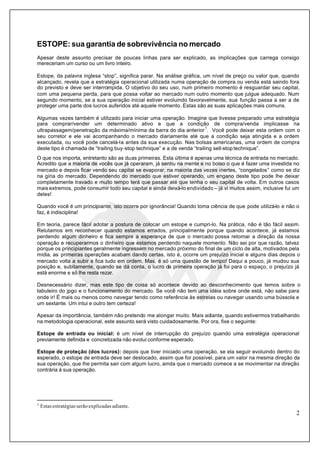 2
ESTOPE: sua garantia de sobrevivência no mercado
Apesar deste assunto precisar de poucas linhas para ser explicado, as implicações que carrega consigo
mereceriam um curso ou um livro inteiro.
Estope, da palavra inglesa “stop”, significa parar. Na análise gráfica, um nível de preço ou valor que, quando
alcançado, revela que a estratégia operacional utilizada numa operação de compra ou venda está saindo fora
do previsto e deve ser interrompida. O objetivo do seu uso, num primeiro momento é resguardar seu capital,
com uma pequena perda, para que possa voltar ao mercado num outro momento que julgue adequado. Num
segundo momento, se a sua operação inicial estiver evoluindo favoravelmente, sua função passa a ser a de
proteger uma parte dos lucros auferidos até aquele momento. Estas são as suas aplicações mais comuns.
Algumas vezes também é utilizado para iniciar uma operação. Imagine que tivesse preparado uma estratégia
para comprar/vender um determinado ativo e que a condição de compra/venda implicasse na
ultrapassagem/penetração da máxima/mínima da barra do dia anterior
1
. Você pode deixar esta ordem com o
seu corretor e ele vai acompanhando o mercado diariamente até que a condição seja atingida e a ordem
executada, ou você pode cancelá-la antes da sua execução. Nas bolsas americanas, uma ordem de compra
deste tipo é chamada de “trailing buy-stop technique” e a de venda “trailing sell-stop technique”.
O que nos importa, entretanto são as duas primeiras. Esta última é apenas uma técnica de entrada no mercado.
Acredito que a maioria de vocês que já operaram, já sentiu na mente e no bolso o que é fazer uma investida no
mercado e depois ficar vendo seu capital se evaporar, na maioria das vezes inertes, “congelados” como se diz
na gíria do mercado. Dependendo do mercado que estiver operando, um engano deste tipo pode lhe deixar
completamente travado e muito tempo terá que passar até que tenha o seu capital de volta. Em outros casos
mais extremos, pode consumir todo seu capital e ainda deixá-lo endividado – já vi muitos assim, inclusive fui um
deles!
Quando você é um principiante, isto ocorre por ignorância! Quando toma ciência de que pode utilizá-lo e não o
faz, é indisciplina!
Em teoria, parece fácil adotar a postura de colocar um estope e cumpri-lo. Na prática, não é tão fácil assim.
Relutamos em reconhecer quando estamos errados, principalmente porque quando acontece, já estamos
perdendo algum dinheiro e fica sempre a esperança de que o mercado possa retomar a direção da nossa
operação e recuperarmos o dinheiro que estamos perdendo naquele momento. Não sei por que razão, talvez
porque os principiantes geralmente ingressem no mercado próximo do final de um ciclo de alta, motivados pela
mídia, as primeiras operações acabam dando certas, isto é, ocorre um prejuízo inicial e alguns dias depois o
mercado volta a subir e fica tudo em ordem. Mas, é só uma questão de tempo! Daqui a pouco, já mudou sua
posição e, subitamente, quando se dá conta, o lucro da primeira operação já foi para o espaço, o prejuízo já
está enorme e só lhe resta rezar.
Desnecessário dizer, mas este tipo de coisa só acontece devido ao desconhecimento que temos sobre o
tabuleiro do jpgo e o funcionamento do mercado. Se você não tem uma idéia sobre onde está, não sabe para
onde ir! É mais ou menos como navegar tendo como referência às estrelas ou navegar usando uma bússola e
um sextante. Um intui e outro tem certeza!
Apesar da importância, também não pretendo me alongar muito. Mais adiante, quando estivermos trabalhando
na metodologia operacional, este assunto será visto cuidadosamente. Por ora, fixe o seguinte:
Estope de entrada ou inicial: é um nível de interrupção do prejuízo quando uma estratégia operacional
previamente definida e concretizada não evolui conforme esperado.
Estope de proteção (dos lucros): depois que tiver iniciado uma operação, se ela seguir evoluindo dentro do
esperado, o estope de entrada deve ser deslocado, assim que for possível, para um valor na mesma direção da
sua operação, que lhe permita sair com algum lucro, ainda que o mercado comece a se movimentar na direção
contrária à sua operação.
1
Estas estratégias serão explicadas adiante.
 