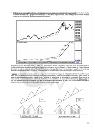 25
• O ângulo de inclinação reflete a intensidade emocional do grupo dominante no mercado: uma linha muito
inclinada mostra que o grupo dominante está se movendo rapidamente. Uma linha pouco inclinada mostra
que o grupo dominante está se movendo lentamente.
No gráfico ao lado (Bovespa diário), a linha azul mais estreita mostra um período em que o grupo dominante está se
movendo lentamente, provavelmente num processo de acumulação conforme sugere o OBV (On Balance Volume: técnica
de estudo do volume que será vista no Módulo II). Posteriormente, o gráfico mostra um período em que a linha de tendência
aumentasubstancialmente sua inclinação, provavelmente no momento em que o público em geral entra na compra.
• Volume: se o volume aumenta quando os preços se movimentam na direção da linha de tendência, ele confirma essa
linha. Se o volume diminui quando os preços, corrigindo, voltam a essa linha, também confirma essa linha. Se o volume se
expande quando os preços voltam a essa linha, é um sinal de advertência de uma possível penetração. Se o volume se
retrai quando os preços se afastam da linha de tendência, é uma advertência de que a linha está em perigo. Observação: tal
fato não deve ser levado ao pé da letra, pois já vi situações em que o movimento do preço não confirmou as indicações do
volume, mas serve como uma referência que funciona na maioria das vezes.
BARRAS DO VOLUME BARRAS DO VOLUME
FIG.1 FIG.2
 