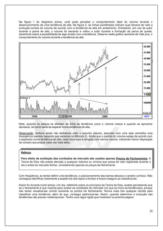 26
Na figura 1 do diagrama acima, você pode perceber o comportamento ideal do volume durante o
desenvolvimento de uma tendência de alta. Na figura 2, as linhas pontilhadas indicam qual deveria ter sido a
evolução correta do volume de acordo com a tendência de alta em andamento. Entretanto, em vez de subir
durante a perna de alta, o volume foi secando e voltou a subir durante a formação da perna de queda,
advertindo sobre a possibilidade de algo errado com a tendência. Observe neste gráfico semanal de Vale pna, o
comportamento do volume durante a tendência de alta.
Note, quando os preços se afastam da linha de tendência como o volume cresce e quando se aproxima
decresce, tal como seria de esperar numa tendência de alta.
Observação: embora ainda não tenhamos visto o assunto volume, assinalei com uma seta vermelha uma
divergência baixista (assunto que veremos no Módulo II). Ainda que o padrão do volume esteja de acordo com
o esperado numa tendência de alta, cada novo topo é atingido com menos volume, indicando menor disposição
de compra aos preços cada vez mais altos.
Com freqüência, ao tentar definir uma tendência, o posicionamento das barras deixava o cenário confuso. Não
conseguia identificar claramente a seqüência dos topos e fundos e ficava inseguro ao classifica-las .
Assim foi durante muito tempo. Um dia, refletindo sobre os princípios da Teoria de Dow, acabei percebendo que
se o fechamento é que importa para avaliar as condições do mercado (no que se inclui as tendências), porque
não tentar visualiza-las unindo somente os pontos de fechamento. Nunca mais tive qualquer dúvida para
classificar uma tendência, além do que, consegui padroniza-las. Assim, quando determino a evolução das
tendências não preciso contemporizar. Tenho uma regra rígida que mostrarei na próxima página:
Reforço
Para efeito de avaliação das condições do mercado são usados apenas Preços de Fechamentos. A
Teoria de Dow não presta atenção a qualquer máxima ou mínima que possa ter sido registrada durante o
dia e antes do mercado fechar, considerando apenas os preços de fechamento.
 
