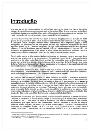 3
Introdução
Nos anos iniciais da minha atividade bursátil achava que o sobe desce dos preços das ações
estavam diretamente relacionados com os seus fundamentos. O fato de uma empresa mostrar bons
resultados e sinalizar uma trajetória futura favorável deveria se refletir numa subida dos preços e vice-
versa. No mundo real, entretanto, muitas vezes a coisa não funcionava assim.
Na busca de uma resposta, a minha visão sobre o mercado de ações começou a mudar em 1984,
quando tive a oportunidade de ler o livro de Joseph Granville intitulado “GRANVILLE’S New Strategy
of Daily Stock Market Timing for Maximum Profit”2
. Ao término da leitura da primeira página, já havia
começado a ver o mercado por um outro prisma. De fato, logo na primeira frase percebi que havia
algo novo quando li que “O mercado de ações é um jogo. Todas as referências sobre a situação dos
negócios, lucros das empresas, liquidez, taxas de juros, etc. são estratégias do mercado para criar
armadilhas aos jogadores que ficam atentos a esses fatores, freqüentemente estranhos, ilusórios,
sobre o que o mercado está preste a fazer”. Foi um curto-circuito nas minhas crenças!
Decidi, então, estudar análise técnica. Na falta de literatura em português comecei a comprar livros
americanos e, aos poucos, fui me auto-educando. Comecei pelo livro do Murphy3
, uma obra bastante
abrangente e de leitura muito fácil. Sendo um tipo de enciclopédia sobre análise técnica, tomei
contato com uma série de teorias e ferramentas que, salvo as técnicas do Ponto-Figura e a do Índice
de Força Relativa, nunca ouvira falar. Depois, aos poucos, fui importando livros específicos sobre os
principais temas que conheci na obra do Murphy.
Meu processo de aprendizado durou cerca de dez anos, durante os quais, tudo o que assimilei foi
posto em prática. Tentava um método e não dava certo. Tentava um novo e o resultado se repetia.
Assim foi ao longo daqueles anos... Uma seqüência de tentativas frustradas.
Não culpo os métodos nem as técnicas por estes desastres sucessivos. Certamente, a culpa foi
minha. Hoje, quando olho para trás, percebo que meu erro básico foi de postura. Não me lembro,
realmente, se em algum dos livros sobre os quais me debrucei, li alguma coisa sobre seguir o
mercado colocado de maneira enfática. Até onde me lembro, todas as teorias e técnicas que aprendi
estavam dirigidas para antecipar o que o mercado iria fazer, melhor dizendo, para prognosticar o
movimento do preço antes que ele ocorresse. Tudo estava direcionado para formar uma opinião
sobre o mercado. Outro aspecto que gerou muita confusão foi o conhecimento e o uso de muitas
ferramentas em busca de uma harmonia. Nunca encontrei esta harmonia, quando um indicador dizia
pau o outro dizia pedra. Mas, é fácil de entender o porque dessa falta de sintonia.
Basicamente, existem dois tipos de indicadores: os rastreadores de tendência (o MACD, Movimento
Direcional, o Parabólico, as Médias Móveis, etc.) e os osciladores (o ÍFR, o Estocástico, o Momento,
o William %, etc.). Como cada um deles é construído com lógicas diferentes e seus autores
recomendam que sejam usados com determinados defaults, rastreiam e oscilam em tempos
diferentes. Assim, enquanto um oscilador pode estar sobrecomprado, no mesmo instante um outro
pode estar sobrevendido. Então, qual é o que está certo? Em qual se pode confiar? Qual a
periodicidade ideal? O mesmo vale para os rastreadores. O MACD já pode ter sinalizado compra
2
Nota do autor: em 1986, lancei a tradução desta obra em português com o título de “Timing – A Nova Estratégia Diária de
Maximização dos Lucros no Mercado de Ações”.
3
John J. Murphy – “Technical Analysis of the Futures Markets”
 