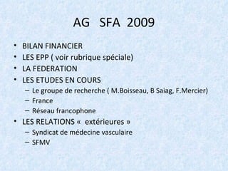 AG  SFA  2009 BILAN FINANCIER LES EPP ( voir rubrique spéciale) LA FEDERATION LES ETUDES EN COURS Le groupe de recherche ( M.Boisseau, B Saiag, F.Mercier) France Réseau francophone LES RELATIONS «  extérieures » Syndicat de médecine vasculaire SFMV  